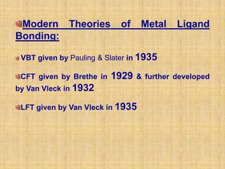 Modern Theories            of    Metal    Ligand
Bonding:

 VBT given by Pauling & Slater in 1935

 CFT given by Brethe in   1929   & further developed
by Van Vleck in 1932

 LFT given by Van Vleck in 1935
 