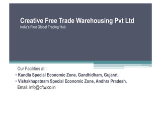 Creative Free Trade Warehousing Pvt Ltd
  India’s First Global Trading Hub




  Our Facilities at :
•  Kandla Special Economic Zone, Gandhidham, Gujarat.
•  Vishakhapatnam Special Economic Zone, Andhra Pradesh.
  Email: info@cftw.co.in
 