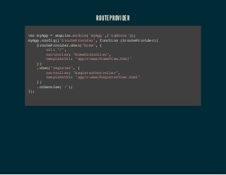 ROUTEPROVIDER 
var myApp = angular.module('myApp',['ngRoute']); 
myApp.config(['$routeProvider', function ($routeProvider){ 
$routeProvider.when("home", { 
url: "/", 
controller: "HomeController", 
templateUrl: "app/views/HomeView.html" 
}) 
.when("register", { 
controller: "RegisterController", 
templateUrl: "app/views/RegisterView.html" 
}) 
.otherwise('/'); 
}); 
 
