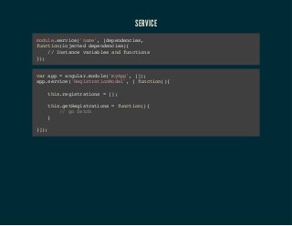 SERVICE 
module.service('name', [dependencies, 
function(injected dependencies){ 
// Instance variables and functions 
}); 
var app = angular.module('myApp', []); 
app.service('RegistrationModel', [ function(){ 
this.registrations = []; 
this.getRegistrations = function(){ 
// go fetch 
} 
}]); 
 