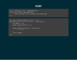 FACTORY 
module.factory('name', [dependencies, 
function(injected dependencies){ 
// Return object with variables and functions 
}); 
var app = angular.module('myApp', []); 
app.factory('RegistrationModel', [ function(){ 
var model = {}; 
model.registrations = []; 
model.getRegistrations = function(){ 
// go fetch 
} 
return model; 
}]); 
 