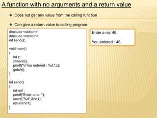 A function with no arguments and a return value
Does not get any value from the calling function
Can give a return value to calling program
#include <stdio.h>
#include <conio.h>
int send();
void main()
{
int z;
z=send();
printf("nYou entered : %d.",z);
getch();
}
int send()
{
int no1;
printf("Enter a no: ");
scanf("%d",&no1);
return(no1);
}
Enter a no: 46
You entered : 46.
 