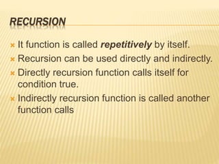 RECURSION
 It function is called repetitively by itself.
 Recursion can be used directly and indirectly.
 Directly recursion function calls itself for
condition true.
 Indirectly recursion function is called another
function calls
 