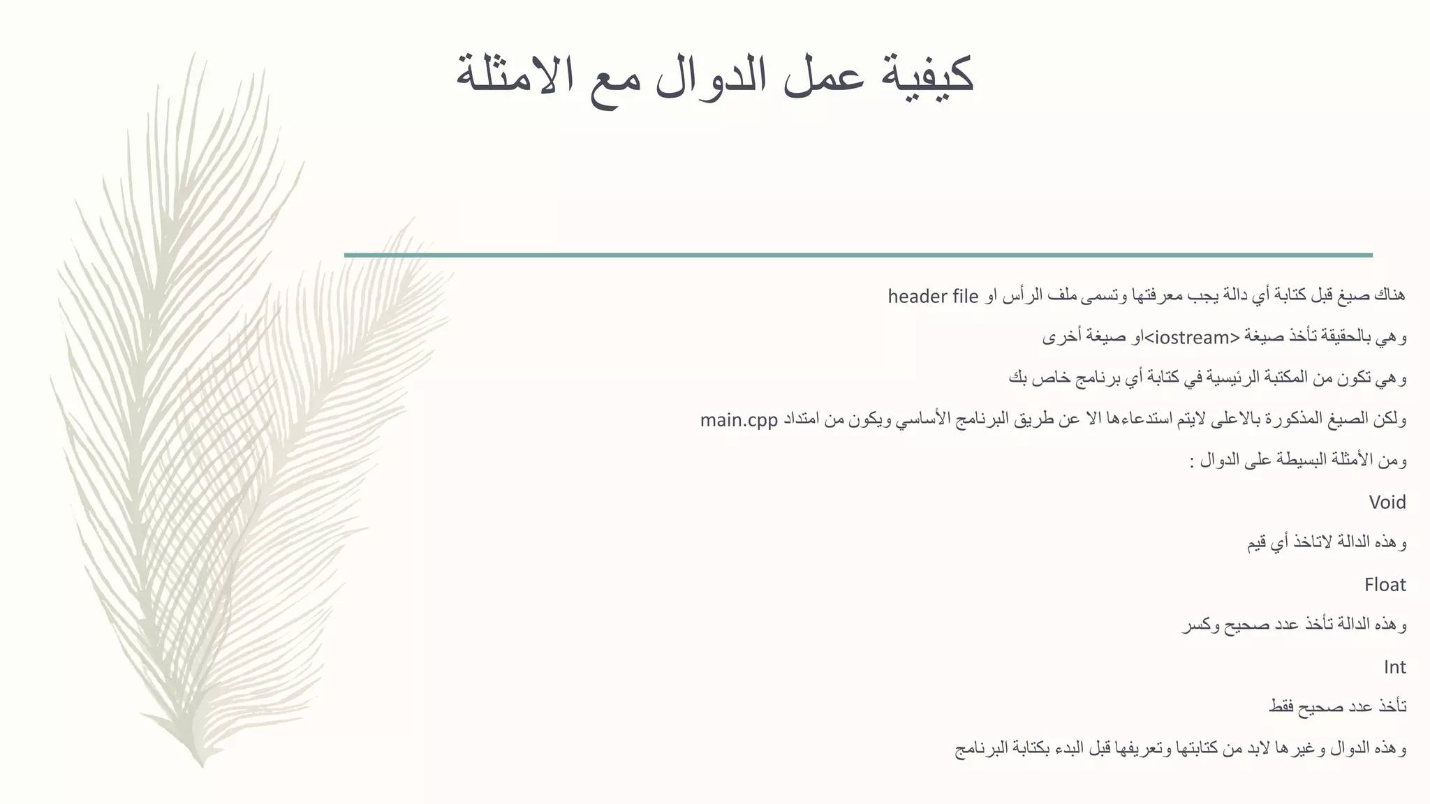 ‫االمثلة‬ ‫مع‬ ‫الدوال‬ ‫عمل‬ ‫كيفية‬
‫وتسمى‬ ‫معرفتها‬ ‫يجب‬ ‫دالة‬ ‫أي‬ ‫كتابة‬ ‫قبل‬ ‫صيغ‬ ‫هناك‬‫او‬ ‫الرأس‬ ‫ملف‬header file
‫صيغة‬ ‫تأخذ‬ ‫بالحقيقة‬ ‫وهي‬<iostream>‫أخرى‬ ‫صيغة‬ ‫او‬
‫بك‬ ‫خاص‬ ‫برنامج‬ ‫أي‬ ‫كتابة‬ ‫في‬ ‫الرئيسية‬ ‫المكتبة‬ ‫من‬ ‫تكون‬ ‫وهي‬
‫امتداد‬ ‫من‬ ‫ويكون‬ ‫األساسي‬ ‫البرنامج‬ ‫طريق‬ ‫عن‬ ‫اال‬ ‫استدعاءها‬ ‫اليتم‬ ‫باالعلى‬ ‫المذكورة‬ ‫الصيغ‬ ‫ولكن‬main.cpp
‫الدوال‬ ‫على‬ ‫البسيطة‬ ‫األمثلة‬ ‫ومن‬:
Void
‫قيم‬ ‫أي‬ ‫التاخذ‬ ‫الدالة‬ ‫وهذه‬
Float
‫وكسر‬ ‫صحيح‬ ‫عدد‬ ‫تأخذ‬ ‫الدالة‬ ‫وهذه‬
Int
‫فقط‬ ‫صحيح‬ ‫عدد‬ ‫تأخذ‬
‫البرنامج‬ ‫بكتابة‬ ‫البدء‬ ‫قبل‬ ‫وتعريفها‬ ‫كتابتها‬ ‫من‬ ‫البد‬ ‫وغيرها‬ ‫الدوال‬ ‫وهذه‬
 