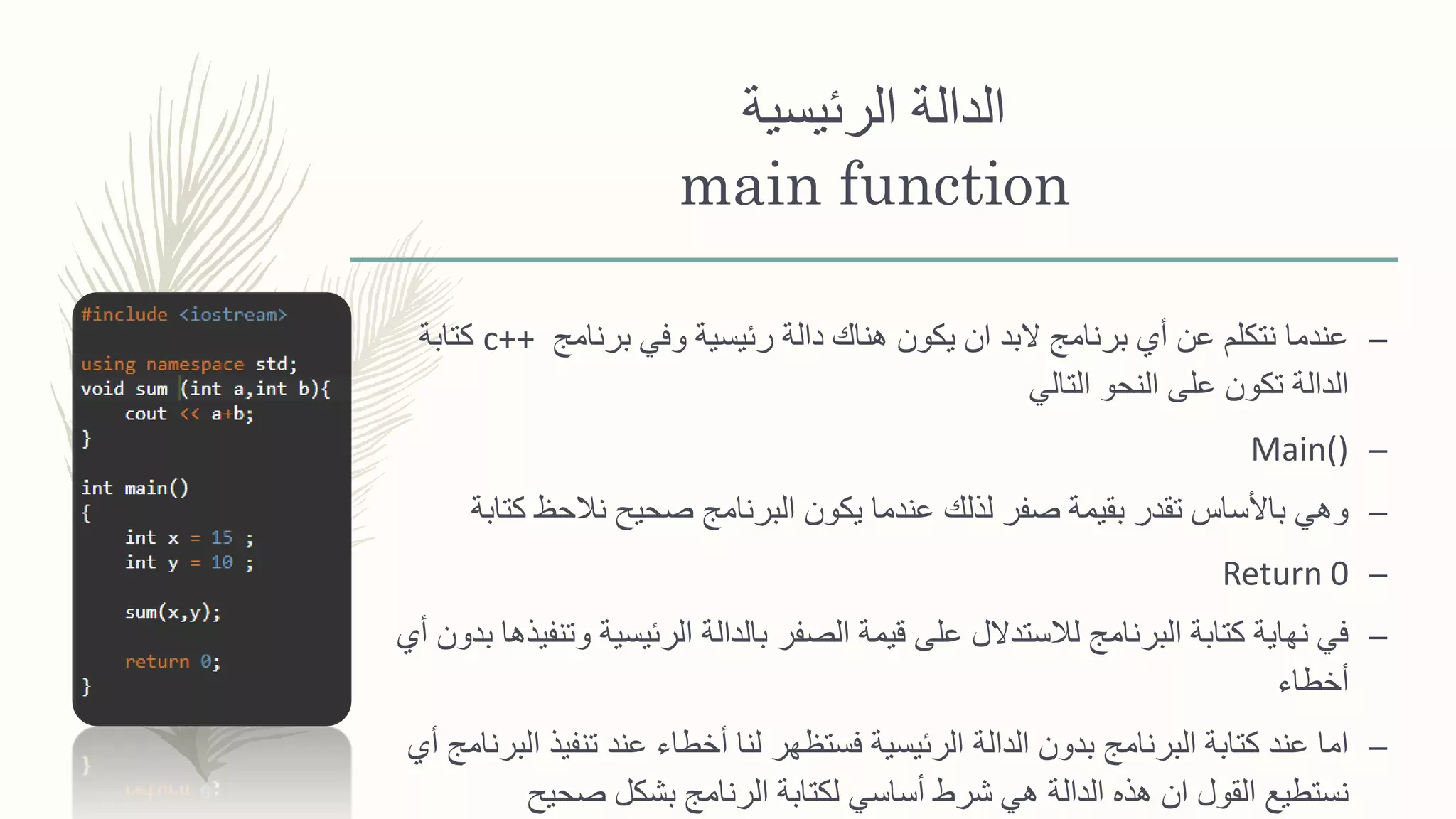 ‫الدالة‬‫الرئيسية‬
main function
–‫برنامج‬ ‫وفي‬ ‫رئيسية‬ ‫دالة‬ ‫هناك‬ ‫يكون‬ ‫ان‬ ‫البد‬ ‫برنامج‬ ‫أي‬ ‫عن‬ ‫نتكلم‬ ‫عندما‬c++‫كتابة‬
‫التالي‬ ‫النحو‬ ‫على‬ ‫تكون‬ ‫الدالة‬
–Main()
–‫كت‬ ‫نالحظ‬ ‫صحيح‬ ‫البرنامج‬ ‫يكون‬ ‫عندما‬ ‫لذلك‬ ‫صفر‬ ‫بقيمة‬ ‫تقدر‬ ‫باألساس‬ ‫وهي‬‫ابة‬
–Return 0
–‫وت‬ ‫الرئيسية‬ ‫بالدالة‬ ‫الصفر‬ ‫قيمة‬ ‫على‬ ‫لالستدالل‬ ‫البرنامج‬ ‫كتابة‬ ‫نهاية‬ ‫في‬‫أي‬ ‫بدون‬ ‫نفيذها‬
‫أخطاء‬
–‫ا‬ ‫تنفيذ‬ ‫عند‬ ‫أخطاء‬ ‫لنا‬ ‫فستظهر‬ ‫الرئيسية‬ ‫الدالة‬ ‫بدون‬ ‫البرنامج‬ ‫كتابة‬ ‫عند‬ ‫اما‬‫أي‬ ‫لبرنامج‬
‫صحيح‬ ‫بشكل‬ ‫الرنامج‬ ‫لكتابة‬ ‫أساسي‬ ‫شرط‬ ‫هي‬ ‫الدالة‬ ‫هذه‬ ‫ان‬ ‫القول‬ ‫نستطيع‬
 