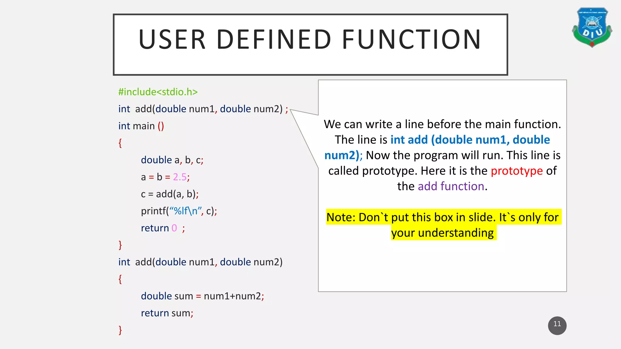 USER DEFINED FUNCTION
#include<stdio.h>
int add(double num1, double num2) ;
int main ()
{
double a, b, c;
a = b = 2.5;
c = add(a, b);
printf(“%lfn”, c);
return 0 ;
}
int add(double num1, double num2)
{
double sum = num1+num2;
return sum;
}
11
We can write a line before the main function.
The line is int add (double num1, double
num2); Now the program will run. This line is
called prototype. Here it is the prototype of
the add function.
Note: Don`t put this box in slide. It`s only for
your understanding
 