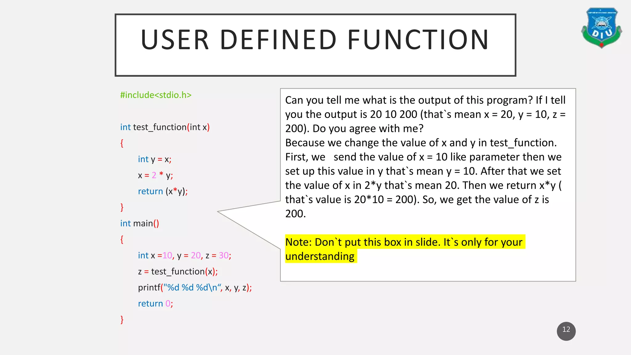 USER DEFINED FUNCTION
#include<stdio.h>
int test_function(int x)
{
int y = x;
x = 2 * y;
return (x*y);
}
int main()
{
int x =10, y = 20, z = 30;
z = test_function(x);
printf("%d %d %dn“, x, y, z);
return 0;
}
12
Can you tell me what is the output of this program? If I tell
you the output is 20 10 200 (that`s mean x = 20, y = 10, z =
200). Do you agree with me?
Because we change the value of x and y in test_function.
First, we send the value of x = 10 like parameter then we
set up this value in y that`s mean y = 10. After that we set
the value of x in 2*y that`s mean 20. Then we return x*y (
that`s value is 20*10 = 200). So, we get the value of z is
200.
Note: Don`t put this box in slide. It`s only for your
understanding
 