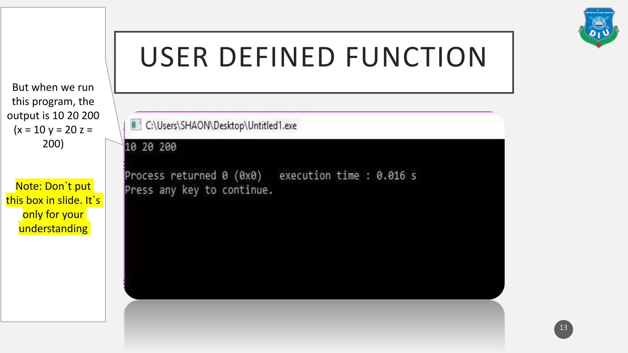 USER DEFINED FUNCTION
13
But when we run
this program, the
output is 10 20 200
(x = 10 y = 20 z =
200)
Note: Don`t put
this box in slide. It`s
only for your
understanding
 