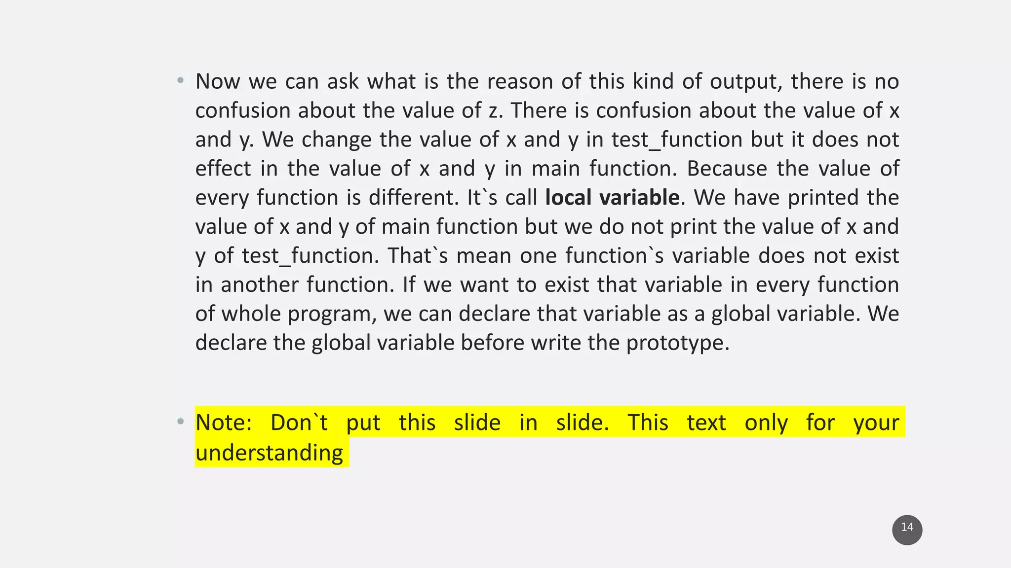 • Now we can ask what is the reason of this kind of output, there is no
confusion about the value of z. There is confusion about the value of x
and y. We change the value of x and y in test_function but it does not
effect in the value of x and y in main function. Because the value of
every function is different. It`s call local variable. We have printed the
value of x and y of main function but we do not print the value of x and
y of test_function. That`s mean one function`s variable does not exist
in another function. If we want to exist that variable in every function
of whole program, we can declare that variable as a global variable. We
declare the global variable before write the prototype.
• Note: Don`t put this slide in slide. This text only for your
understanding
14
 