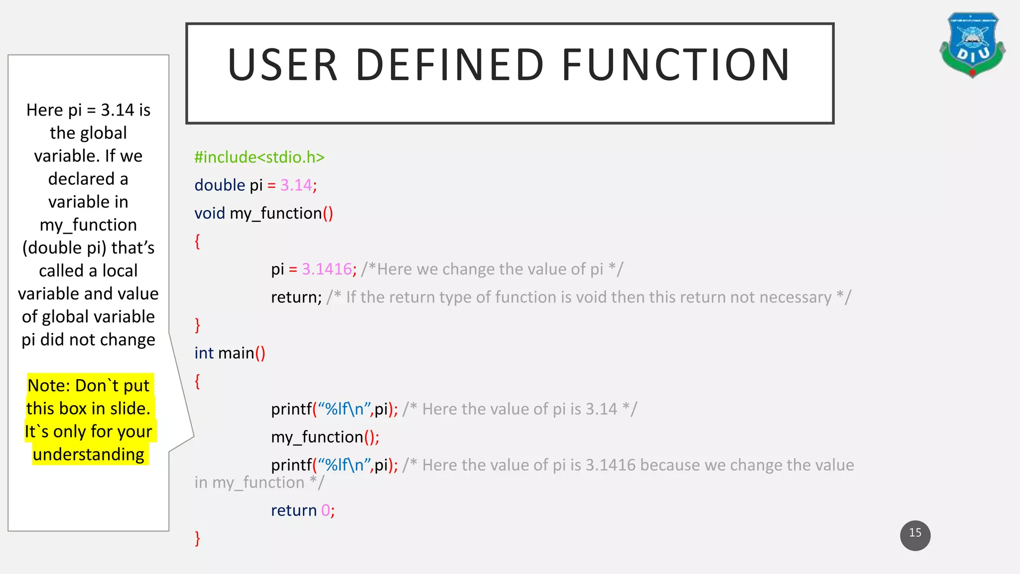 USER DEFINED FUNCTION
#include<stdio.h>
double pi = 3.14;
void my_function()
{
pi = 3.1416; /*Here we change the value of pi */
return; /* If the return type of function is void then this return not necessary */
}
int main()
{
printf(“%lfn”,pi); /* Here the value of pi is 3.14 */
my_function();
printf(“%lfn”,pi); /* Here the value of pi is 3.1416 because we change the value
in my_function */
return 0;
} 15
Here pi = 3.14 is
the global
variable. If we
declared a
variable in
my_function
(double pi) that’s
called a local
variable and value
of global variable
pi did not change
Note: Don`t put
this box in slide.
It`s only for your
understanding
 