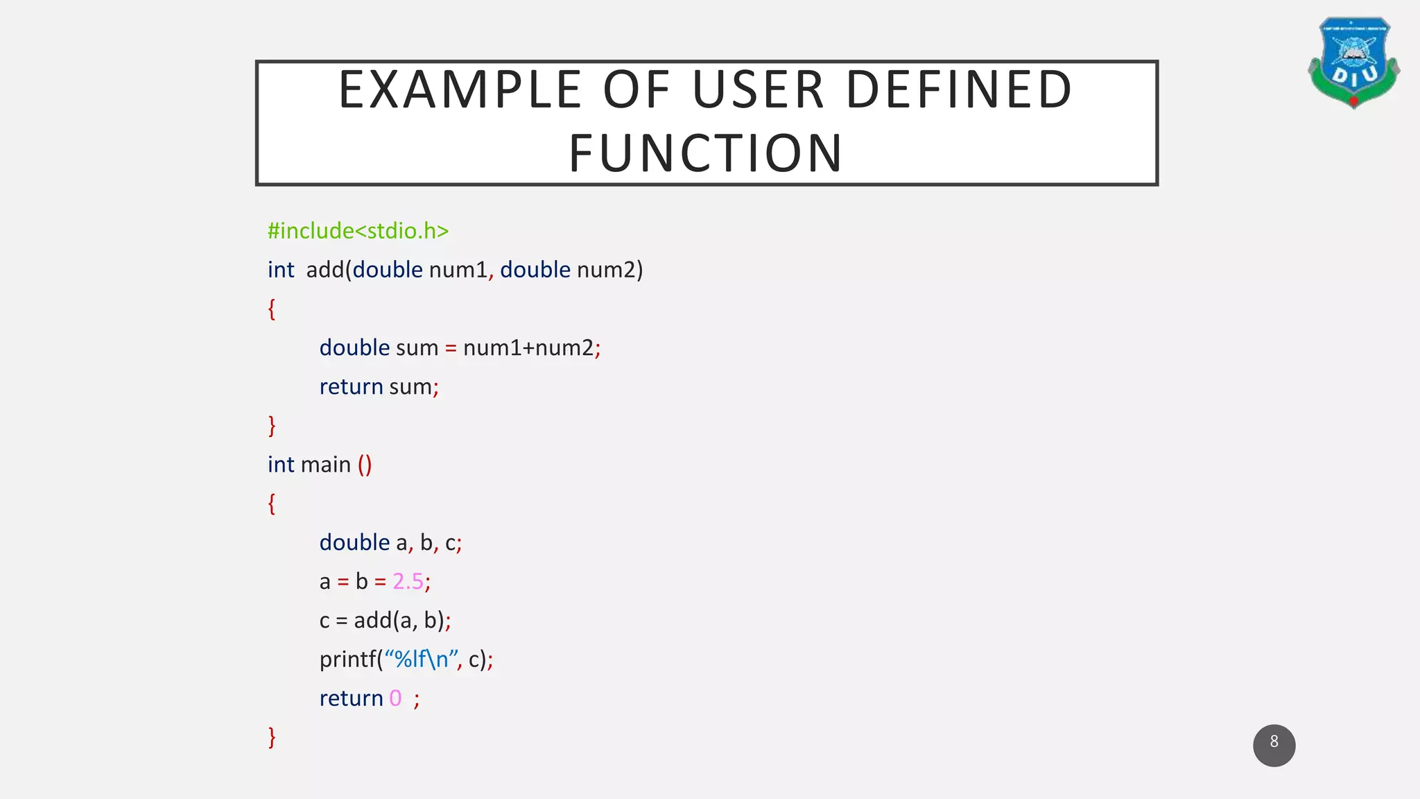 EXAMPLE OF USER DEFINED
FUNCTION
#include<stdio.h>
int add(double num1, double num2)
{
double sum = num1+num2;
return sum;
}
int main ()
{
double a, b, c;
a = b = 2.5;
c = add(a, b);
printf(“%lfn”, c);
return 0 ;
} 8
 