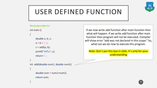 USER DEFINED FUNCTION
#include<stdio.h>
int main ()
{
double a, b, c;
a = b = 2.5;
c = add(a, b);
printf(“%lfn”, c);
return 0 ;
}
int add(double num1, double num2)
{
double sum = num1+num2;
return sum;
} 10
If we now write add function after main function then
what will happen. If we write add function after main
function then program will not be executed. Compiler
will show error “add was not declared in this scope.” So,
what can we do now to execute this program.
Note: Don`t put this box in slide. It`s only for your
understanding
 