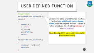 USER DEFINED FUNCTION
#include<stdio.h>
int add(double num1, double num2) ;
int main ()
{
double a, b, c;
a = b = 2.5;
c = add(a, b);
printf(“%lfn”, c);
return 0 ;
}
int add(double num1, double num2)
{
double sum = num1+num2;
return sum;
}
11
We can write a line before the main function.
The line is int add (double num1, double
num2); Now the program will run. This line is
called prototype. Here it is the prototype of
the add function.
Note: Don`t put this box in slide. It`s only for
your understanding
 