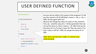 USER DEFINED FUNCTION
#include<stdio.h>
int test_function(int x)
{
int y = x;
x = 2 * y;
return (x*y);
}
int main()
{
int x =10, y = 20, z = 30;
z = test_function(x);
printf("%d %d %dn“, x, y, z);
return 0;
}
12
Can you tell me what is the output of this program? If I tell
you the output is 20 10 200 (that`s mean x = 20, y = 10, z =
200). Do you agree with me?
Because we change the value of x and y in test_function.
First, we send the value of x = 10 like parameter then we
set up this value in y that`s mean y = 10. After that we set
the value of x in 2*y that`s mean 20. Then we return x*y (
that`s value is 20*10 = 200). So, we get the value of z is
200.
Note: Don`t put this box in slide. It`s only for your
understanding
 