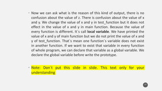 • Now we can ask what is the reason of this kind of output, there is no
confusion about the value of z. There is confusion about the value of x
and y. We change the value of x and y in test_function but it does not
effect in the value of x and y in main function. Because the value of
every function is different. It`s call local variable. We have printed the
value of x and y of main function but we do not print the value of x and
y of test_function. That`s mean one function`s variable does not exist
in another function. If we want to exist that variable in every function
of whole program, we can declare that variable as a global variable. We
declare the global variable before write the prototype.
• Note: Don`t put this slide in slide. This text only for your
understanding
14
 