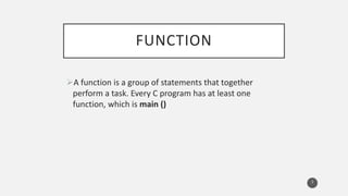 FUNCTION
A function is a group of statements that together
perform a task. Every C program has at least one
function, which is main ()
3
 