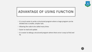 ADVANTAGE OF USING FUNCTION
 It is much easier to write a structured program where a large program can be
divided into a smaller, simpler task.
 Allowing the code to be called many times
 Easier to read and update
 It is easier to debug a structured program where there error is easy to find and
fix
4
 