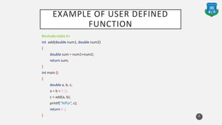 EXAMPLE OF USER DEFINED
FUNCTION
#include<stdio.h>
int add(double num1, double num2)
{
double sum = num1+num2;
return sum;
}
int main ()
{
double a, b, c;
a = b = 2.5;
c = add(a, b);
printf(“%lfn”, c);
return 0 ;
} 8
 