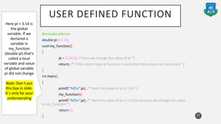 USER DEFINED FUNCTION
#include<stdio.h>
double pi = 3.14;
void my_function()
{
pi = 3.1416; /*Here we change the value of pi */
return; /* If the return type of function is void then this return not necessary */
}
int main()
{
printf(“%lfn”,pi); /* Here the value of pi is 3.14 */
my_function();
printf(“%lfn”,pi); /* Here the value of pi is 3.1416 because we change the value
in my_function */
return 0;
} 15
Here pi = 3.14 is
the global
variable. If we
declared a
variable in
my_function
(double pi) that’s
called a local
variable and value
of global variable
pi did not change
Note: Don`t put
this box in slide.
It`s only for your
understanding
 