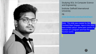 17
• Studying: B.Sc. In Computer Science
and Engineering
• Institute: Daffodil International
University
• FB:
www.facebook.com/touhidulshaon
• Note: This slide was created by Md.
Touhidul Islam Shawan. Here in this slide I
have written about some basic points of
function of c program and how the
function works.
 