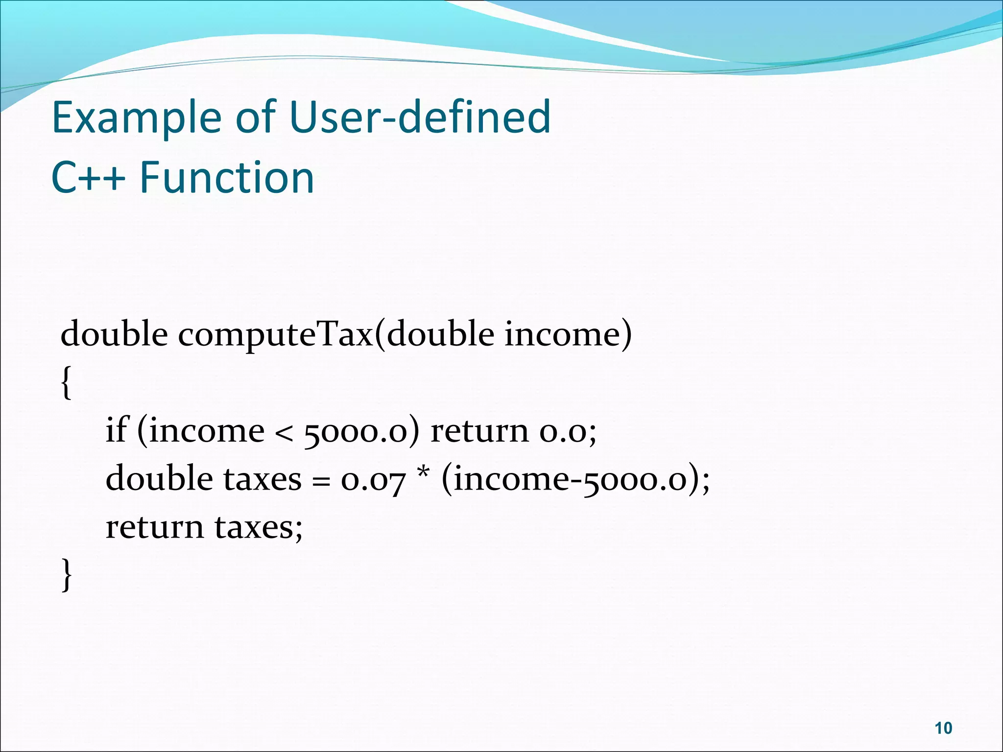 Example of User-defined
C++ Function
double computeTax(double income)
{
if (income < 5000.0) return 0.0;
double taxes = 0.07 * (income-5000.0);
return taxes;
}
10
 