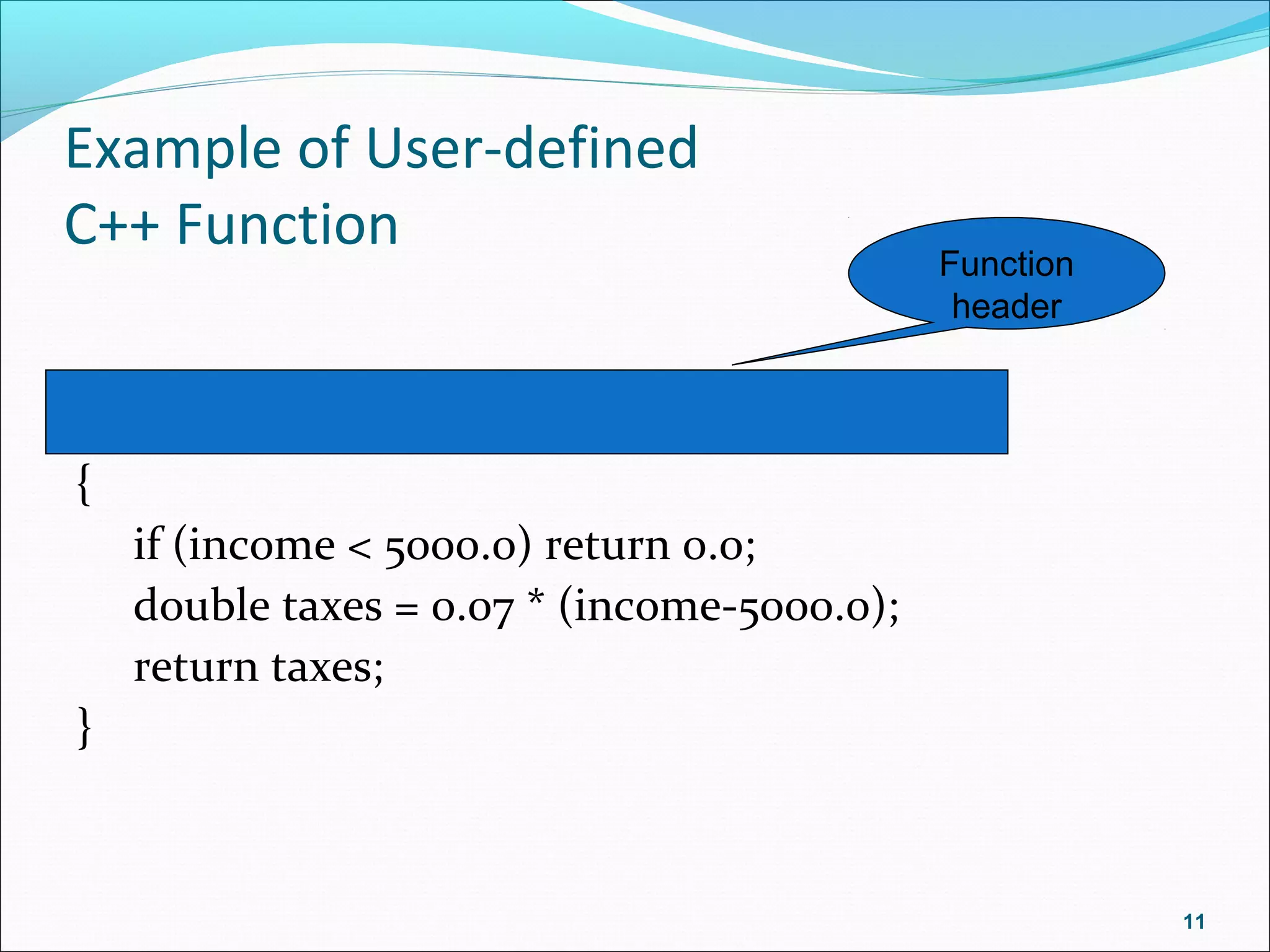 Example of User-defined
C++ Function
double computeTax(double income)
{
if (income < 5000.0) return 0.0;
double taxes = 0.07 * (income-5000.0);
return taxes;
}
11
Function
header
 