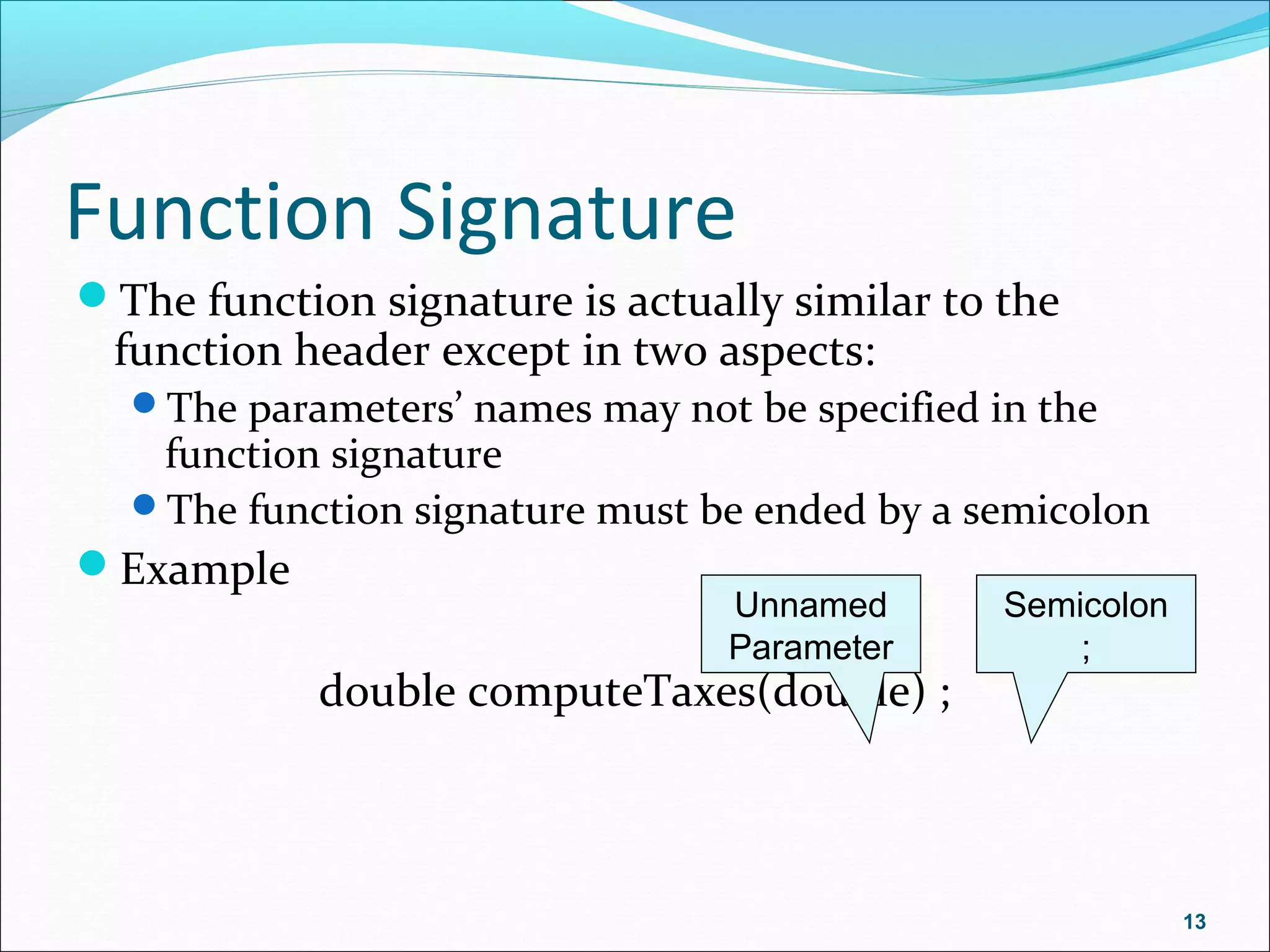 Function Signature
The function signature is actually similar to the
function header except in two aspects:
The parameters’ names may not be specified in the
function signature
The function signature must be ended by a semicolon
Example
double computeTaxes(double) ;
13
Unnamed
Parameter
Semicolon
;
 
