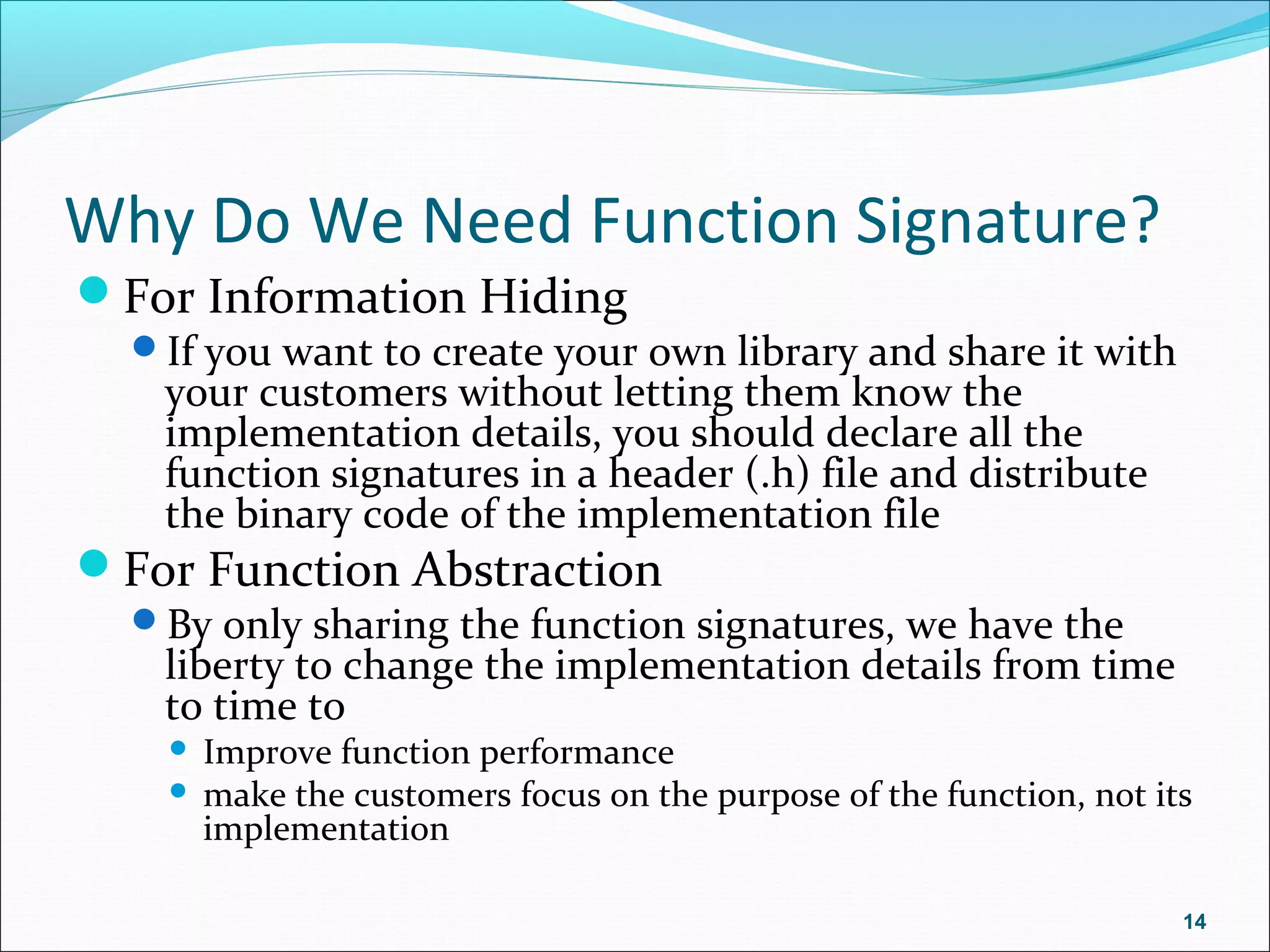 Why Do We Need Function Signature?
For Information Hiding
If you want to create your own library and share it with
your customers without letting them know the
implementation details, you should declare all the
function signatures in a header (.h) file and distribute
the binary code of the implementation file
For Function Abstraction
By only sharing the function signatures, we have the
liberty to change the implementation details from time
to time to
 Improve function performance
 make the customers focus on the purpose of the function, not its
implementation
14
 