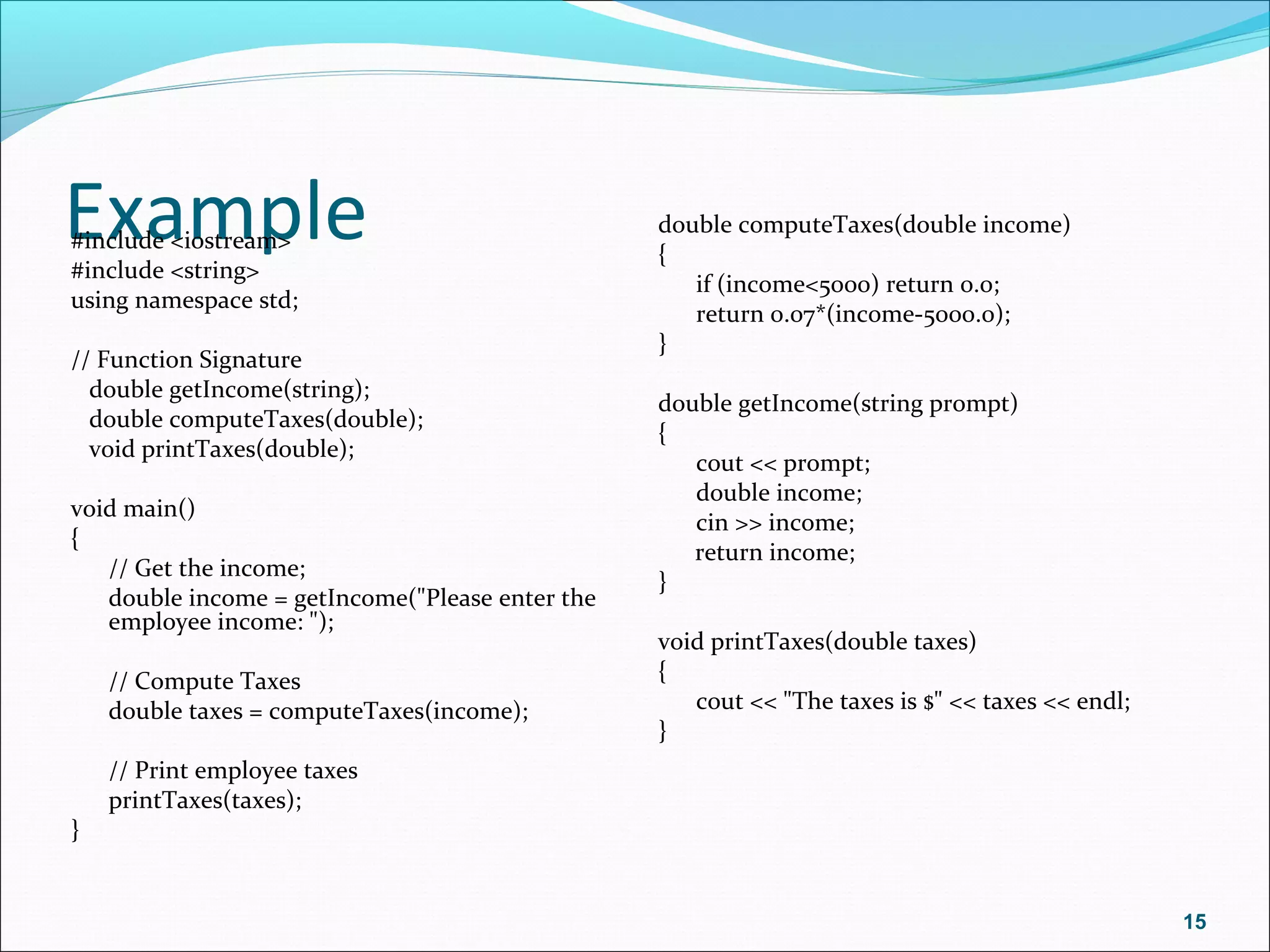 Example#include <iostream>
#include <string>
using namespace std;
// Function Signature
double getIncome(string);
double computeTaxes(double);
void printTaxes(double);
void main()
{
// Get the income;
double income = getIncome("Please enter the
employee income: ");
// Compute Taxes
double taxes = computeTaxes(income);
// Print employee taxes
printTaxes(taxes);
}
double computeTaxes(double income)
{
if (income<5000) return 0.0;
return 0.07*(income-5000.0);
}
double getIncome(string prompt)
{
cout << prompt;
double income;
cin >> income;
return income;
}
void printTaxes(double taxes)
{
cout << "The taxes is $" << taxes << endl;
}
15
 