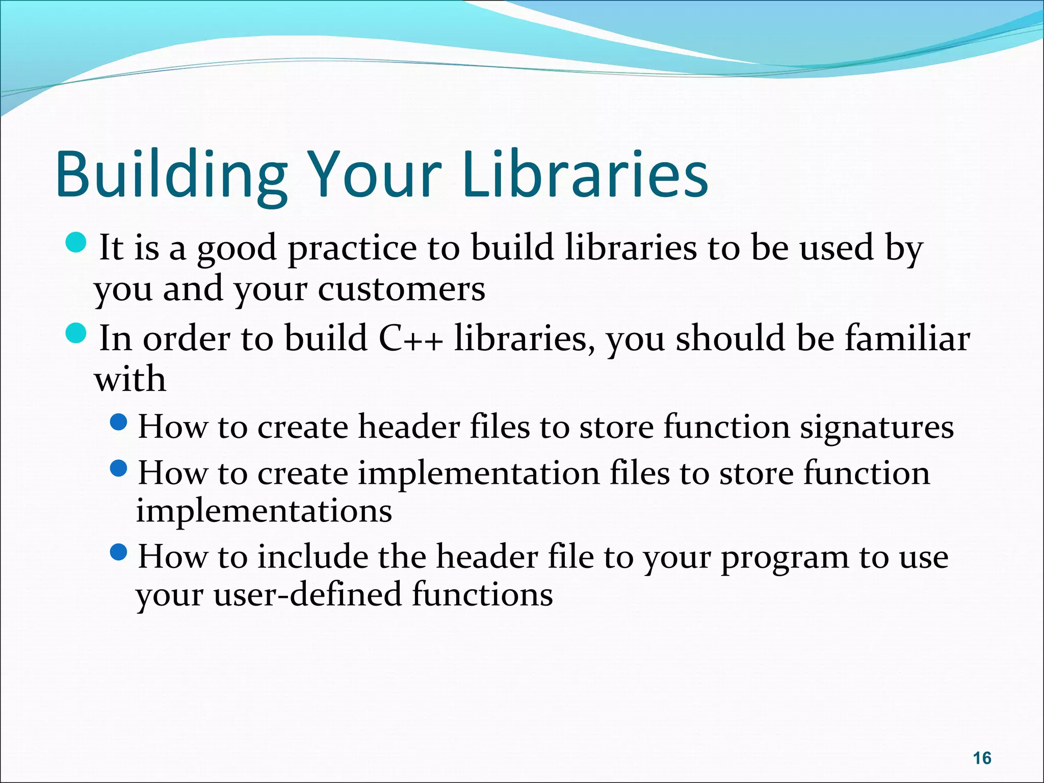 Building Your Libraries
It is a good practice to build libraries to be used by
you and your customers
In order to build C++ libraries, you should be familiar
with
How to create header files to store function signatures
How to create implementation files to store function
implementations
How to include the header file to your program to use
your user-defined functions
16
 