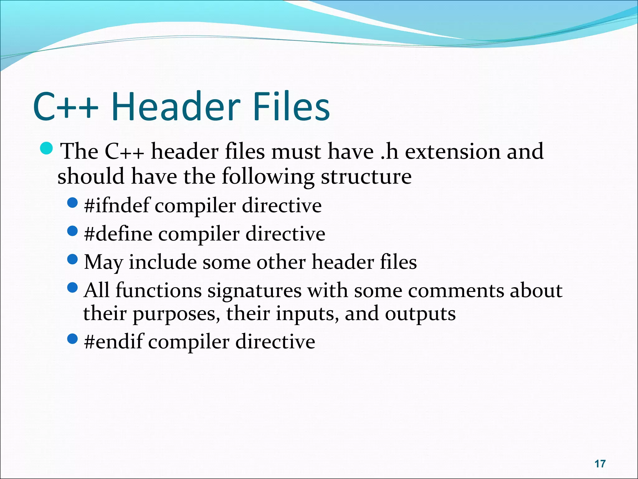 C++ Header Files
The C++ header files must have .h extension and
should have the following structure
#ifndef compiler directive
#define compiler directive
May include some other header files
All functions signatures with some comments about
their purposes, their inputs, and outputs
#endif compiler directive
17
 