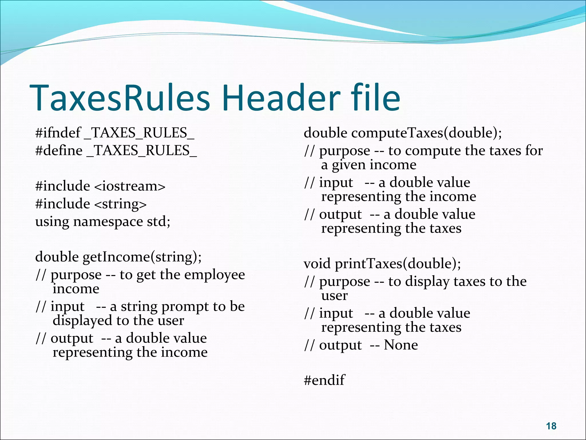 TaxesRules Header file
#ifndef _TAXES_RULES_
#define _TAXES_RULES_
#include <iostream>
#include <string>
using namespace std;
double getIncome(string);
// purpose -- to get the employee
income
// input -- a string prompt to be
displayed to the user
// output -- a double value
representing the income
double computeTaxes(double);
// purpose -- to compute the taxes for
a given income
// input -- a double value
representing the income
// output -- a double value
representing the taxes
void printTaxes(double);
// purpose -- to display taxes to the
user
// input -- a double value
representing the taxes
// output -- None
#endif
18
 