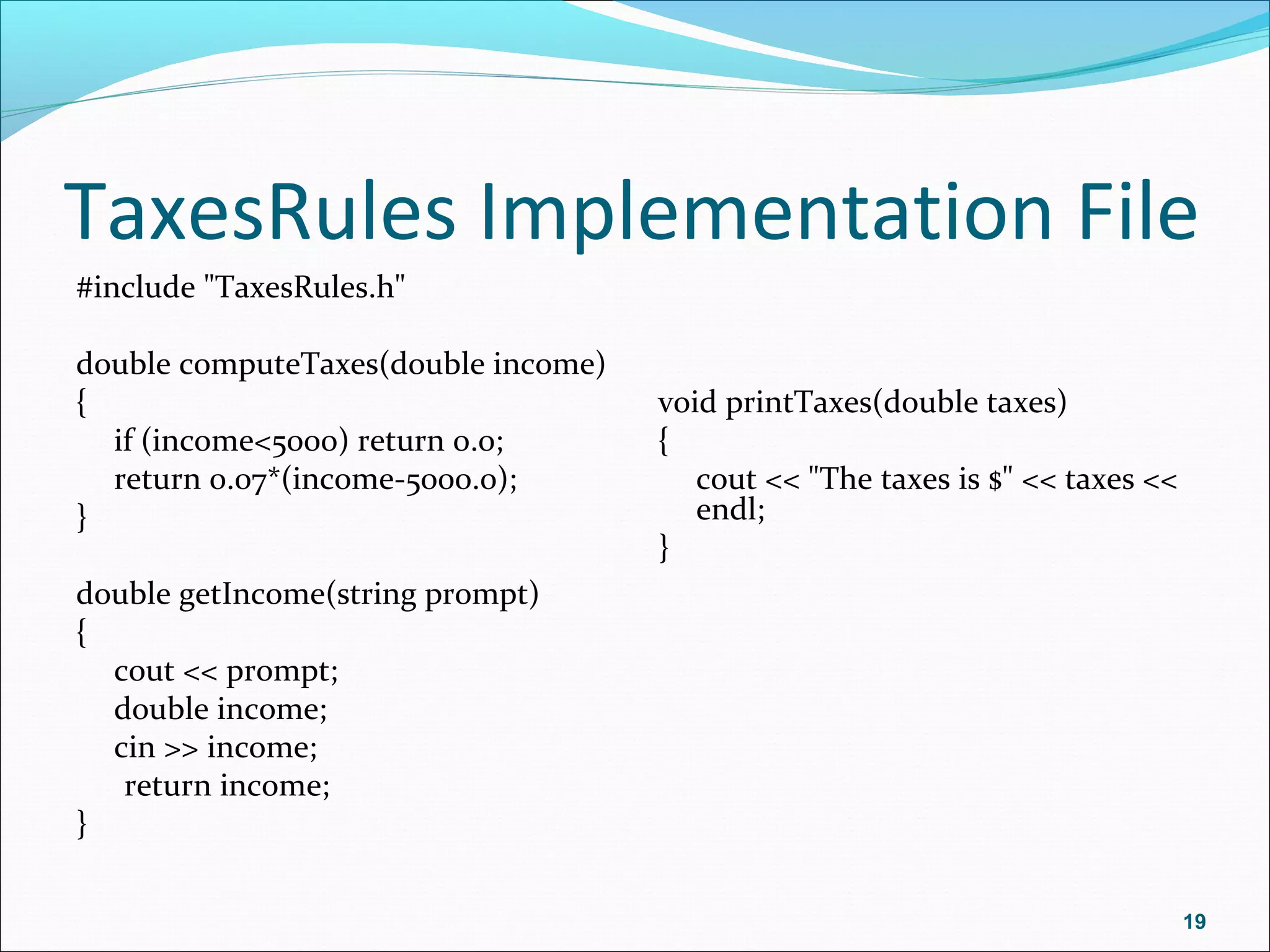 TaxesRules Implementation File
#include "TaxesRules.h"
double computeTaxes(double income)
{
if (income<5000) return 0.0;
return 0.07*(income-5000.0);
}
double getIncome(string prompt)
{
cout << prompt;
double income;
cin >> income;
return income;
}
void printTaxes(double taxes)
{
cout << "The taxes is $" << taxes <<
endl;
}
19
 