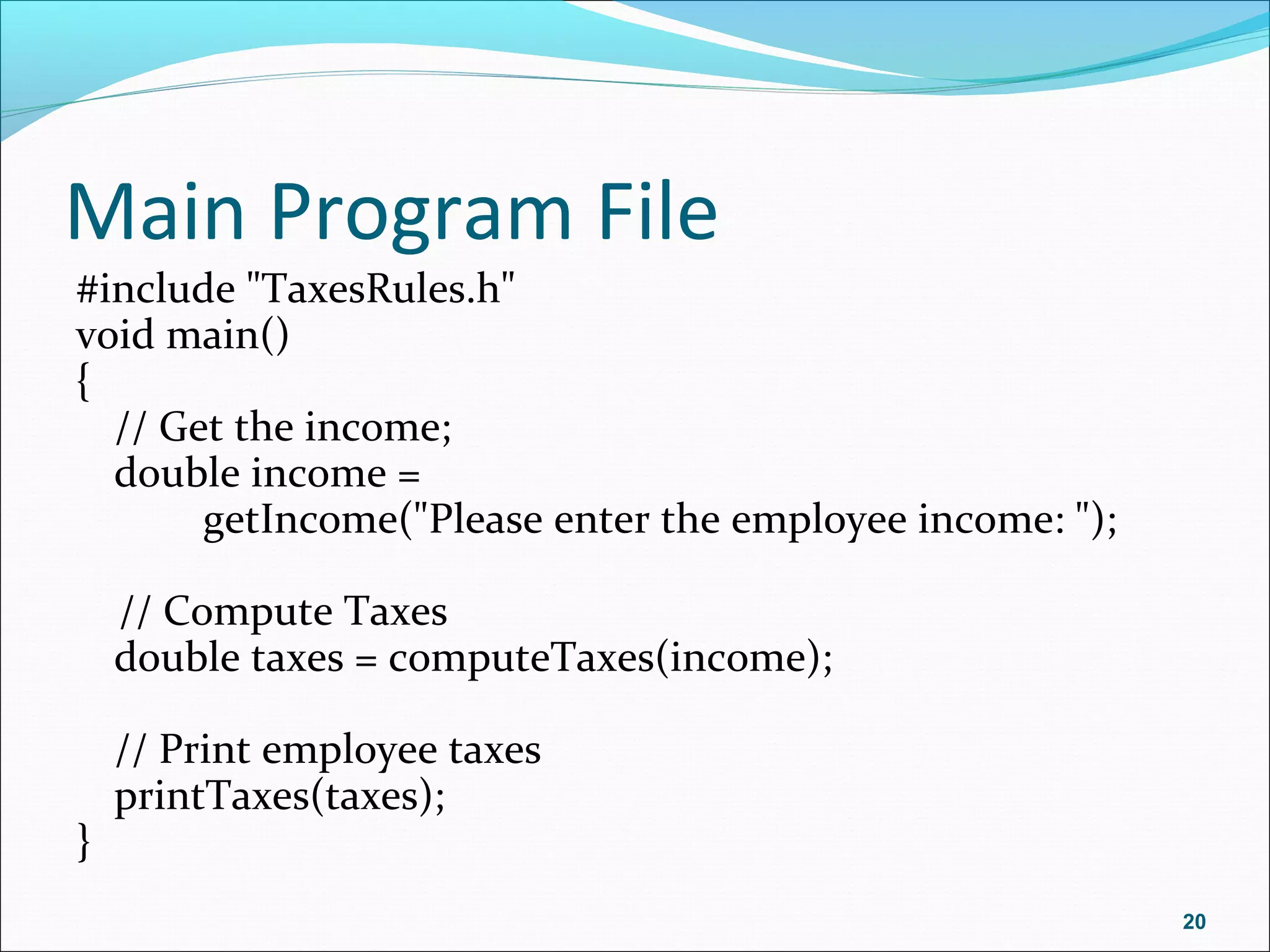 Main Program File
#include "TaxesRules.h"
void main()
{
// Get the income;
double income =
getIncome("Please enter the employee income: ");
// Compute Taxes
double taxes = computeTaxes(income);
// Print employee taxes
printTaxes(taxes);
}
20
 