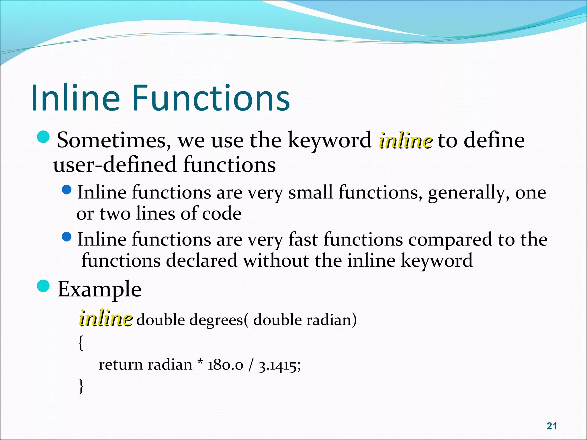 Inline Functions
Sometimes, we use the keyword inlineinline to define
user-defined functions
Inline functions are very small functions, generally, one
or two lines of code
Inline functions are very fast functions compared to the
functions declared without the inline keyword
Example
inlineinline double degrees( double radian)
{
return radian * 180.0 / 3.1415;
}
21
 
