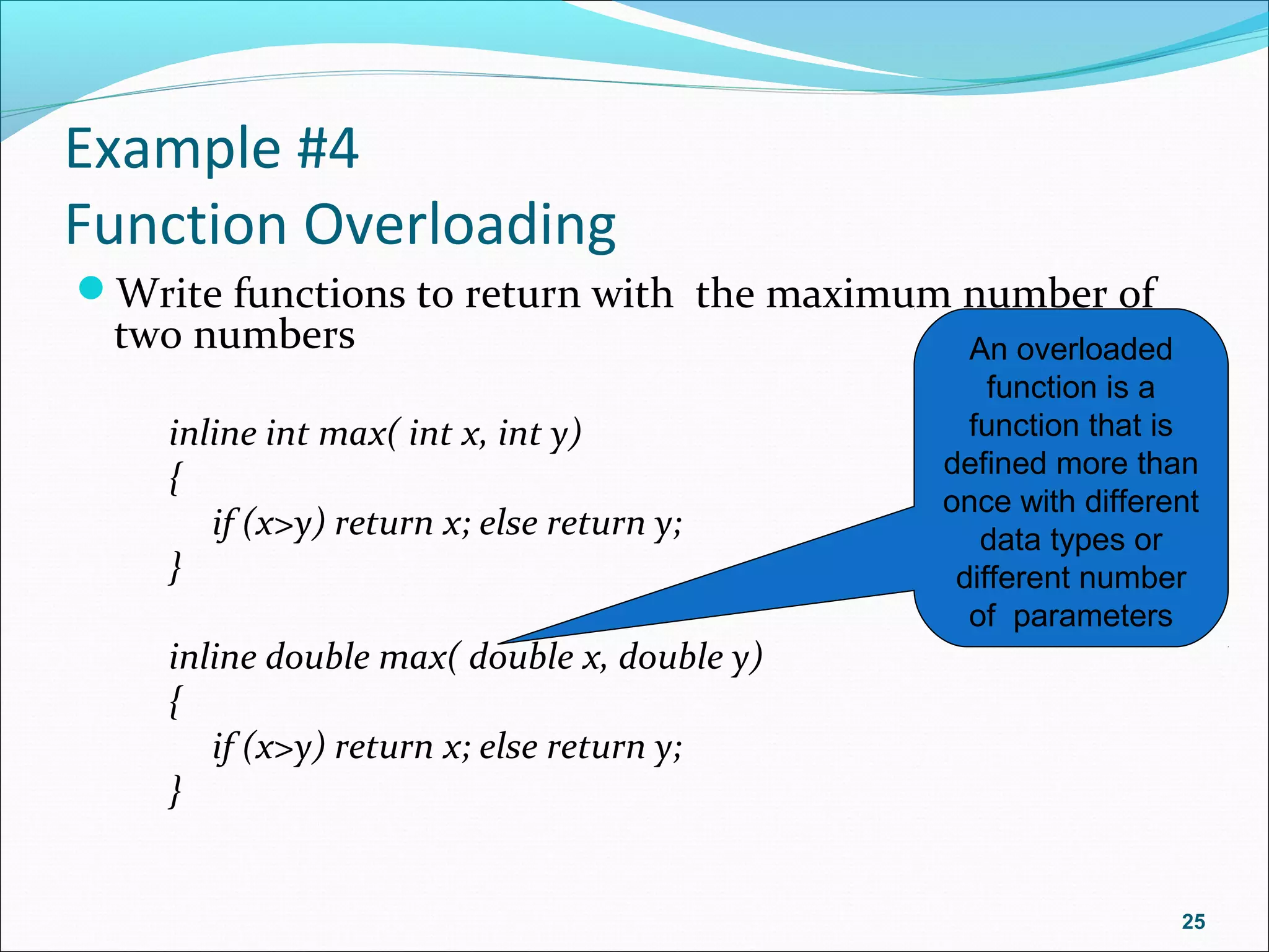 Example #4
Function Overloading
Write functions to return with the maximum number of
two numbers
inline int max( int x, int y)
{
if (x>y) return x; else return y;
}
inline double max( double x, double y)
{
if (x>y) return x; else return y;
}
25
An overloaded
function is a
function that is
defined more than
once with different
data types or
different number
of parameters
 