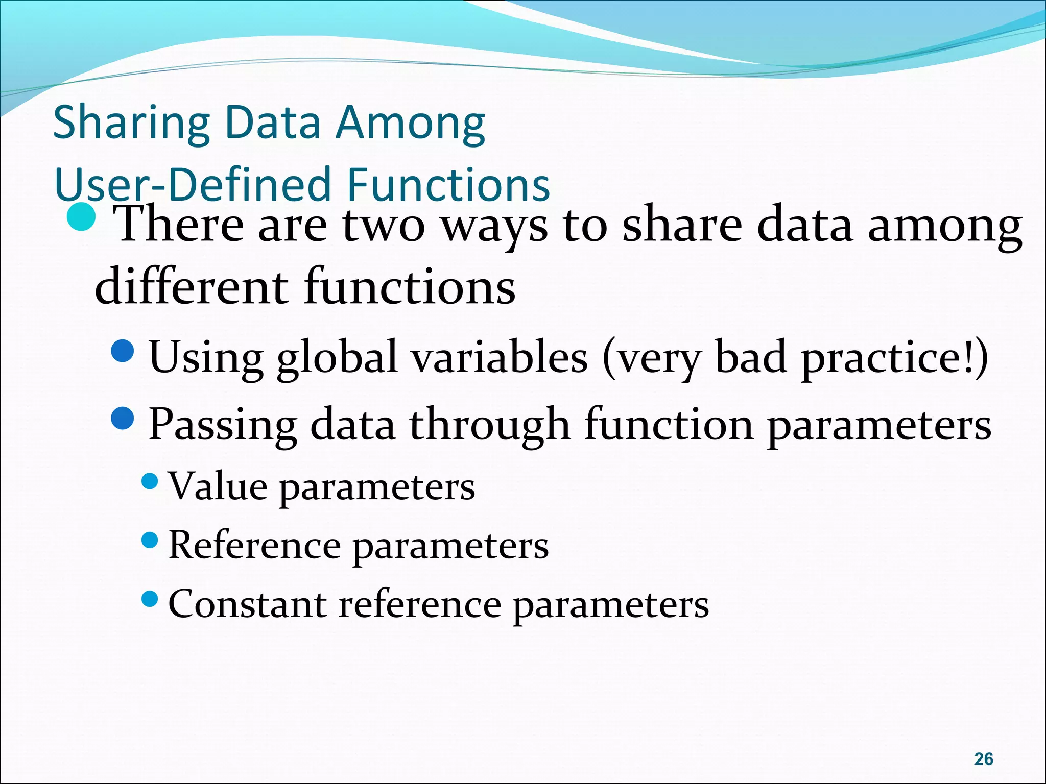 Sharing Data Among
User-Defined Functions
There are two ways to share data among
different functions
Using global variables (very bad practice!)
Passing data through function parameters
Value parameters
Reference parameters
Constant reference parameters
26
 