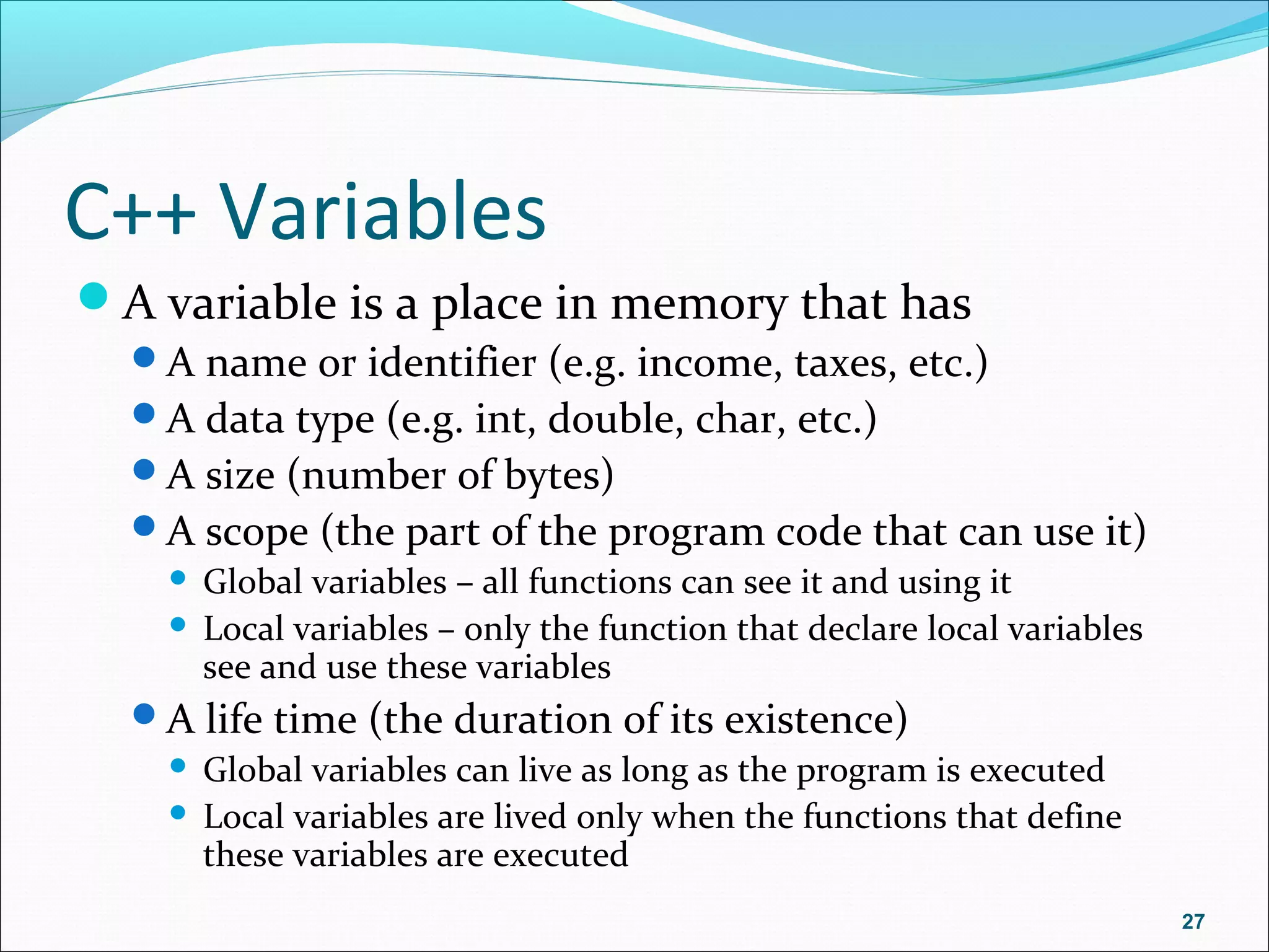 C++ Variables
A variable is a place in memory that has
A name or identifier (e.g. income, taxes, etc.)
A data type (e.g. int, double, char, etc.)
A size (number of bytes)
A scope (the part of the program code that can use it)
 Global variables – all functions can see it and using it
 Local variables – only the function that declare local variables
see and use these variables
A life time (the duration of its existence)
 Global variables can live as long as the program is executed
 Local variables are lived only when the functions that define
these variables are executed
27
 