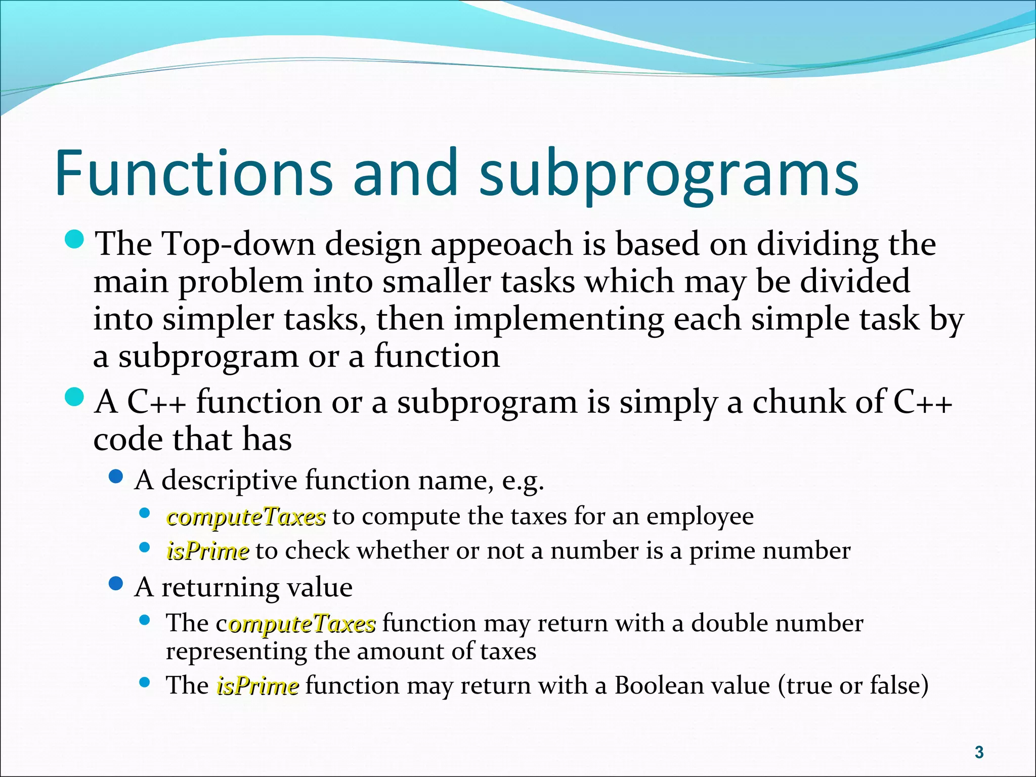 Functions and subprograms
The Top-down design appeoach is based on dividing the
main problem into smaller tasks which may be divided
into simpler tasks, then implementing each simple task by
a subprogram or a function
A C++ function or a subprogram is simply a chunk of C++
code that has
A descriptive function name, e.g.
 computeTaxescomputeTaxes to compute the taxes for an employee
 isPrimeisPrime to check whether or not a number is a prime number
A returning value
 The computeTaxesomputeTaxes function may return with a double number
representing the amount of taxes
 The isPrimeisPrime function may return with a Boolean value (true or false)
3
 
