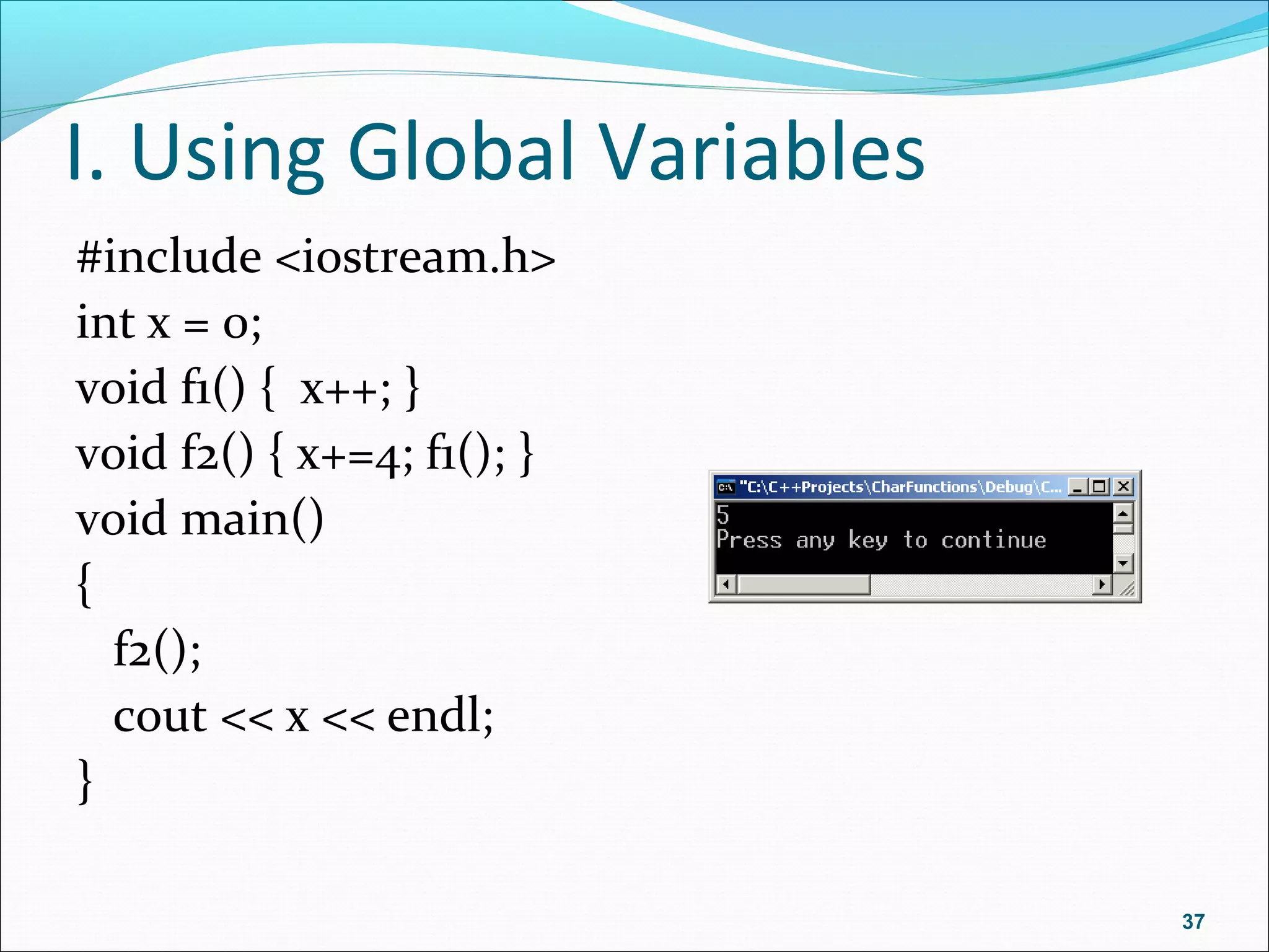 I. Using Global Variables
#include <iostream.h>
int x = 0;
void f1() { x++; }
void f2() { x+=4; f1(); }
void main()
{
f2();
cout << x << endl;
}
37
 