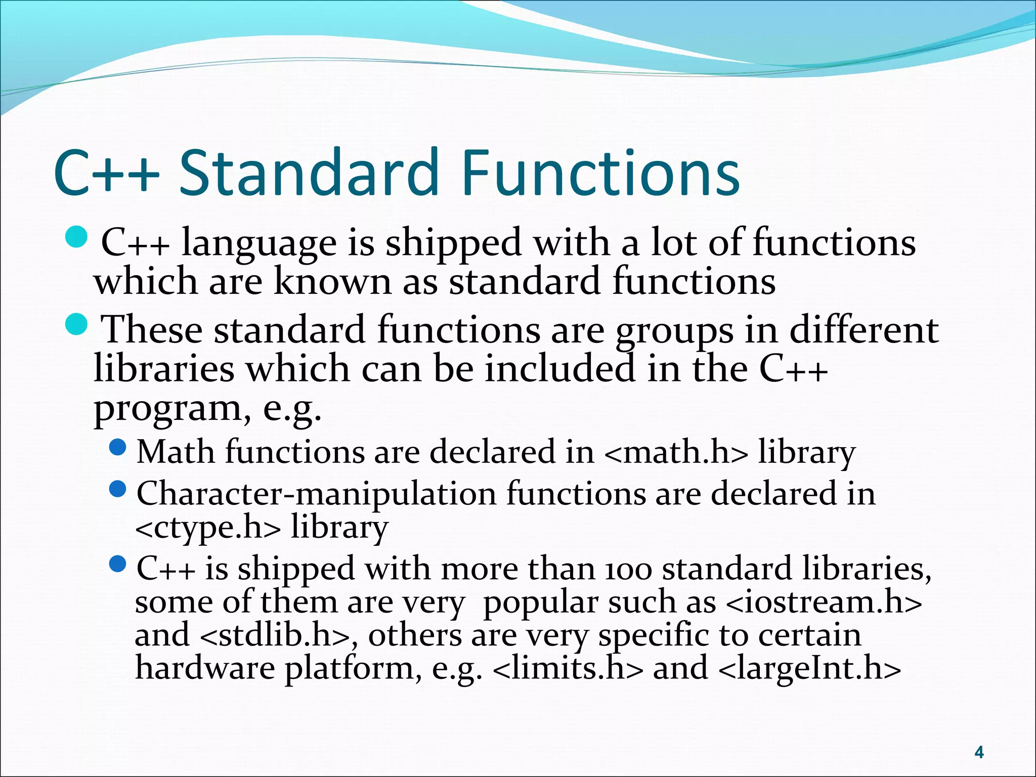 C++ Standard Functions
C++ language is shipped with a lot of functions
which are known as standard functions
These standard functions are groups in different
libraries which can be included in the C++
program, e.g.
Math functions are declared in <math.h> library
Character-manipulation functions are declared in
<ctype.h> library
C++ is shipped with more than 100 standard libraries,
some of them are very popular such as <iostream.h>
and <stdlib.h>, others are very specific to certain
hardware platform, e.g. <limits.h> and <largeInt.h>
4
 