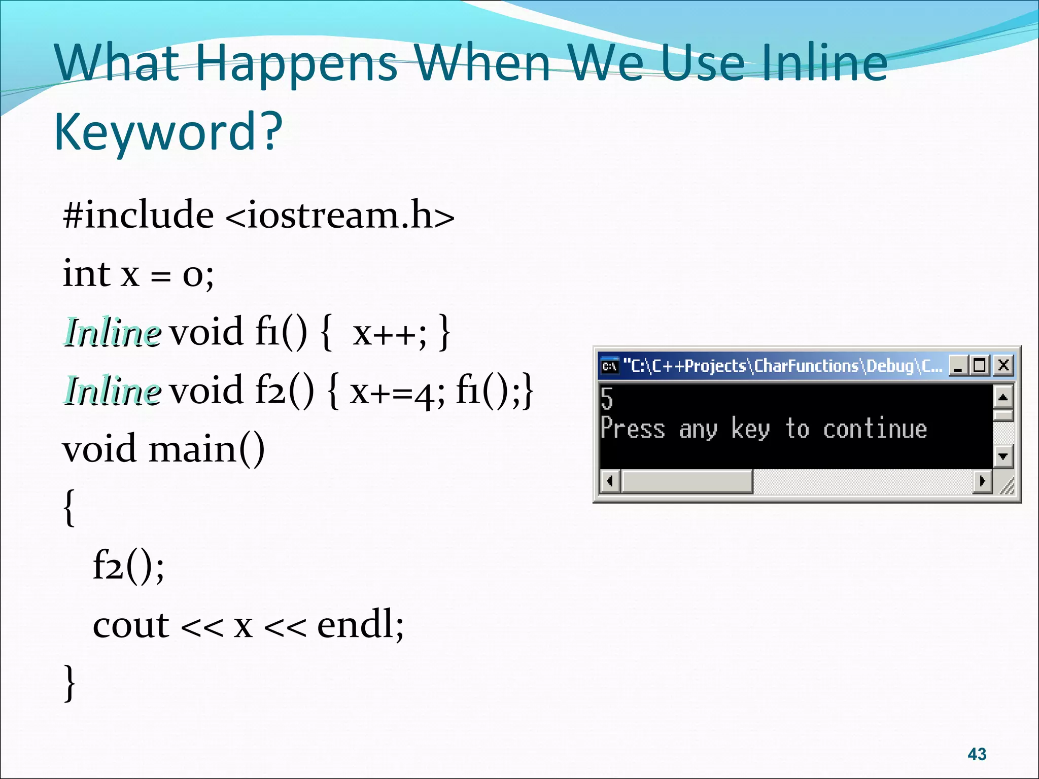 What Happens When We Use Inline
Keyword?
#include <iostream.h>
int x = 0;
InlineInline void f1() { x++; }
InlineInline void f2() { x+=4; f1();}
void main()
{
f2();
cout << x << endl;
}
43
 