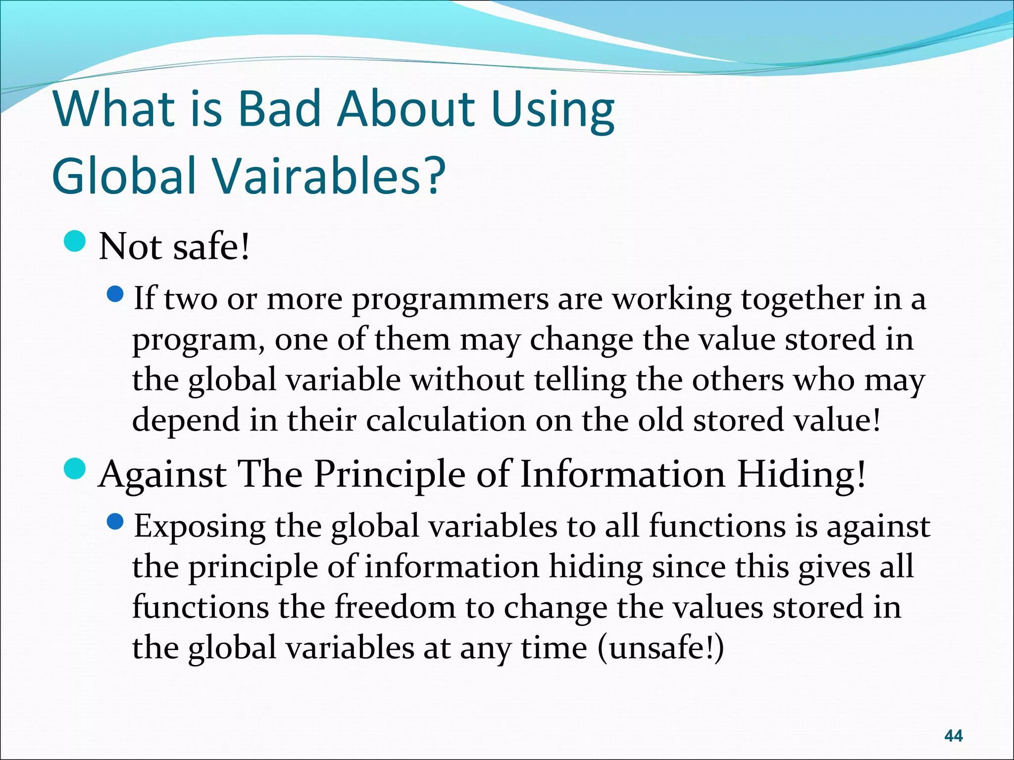 What is Bad About Using
Global Vairables?
Not safe!
If two or more programmers are working together in a
program, one of them may change the value stored in
the global variable without telling the others who may
depend in their calculation on the old stored value!
Against The Principle of Information Hiding!
Exposing the global variables to all functions is against
the principle of information hiding since this gives all
functions the freedom to change the values stored in
the global variables at any time (unsafe!)
44
 