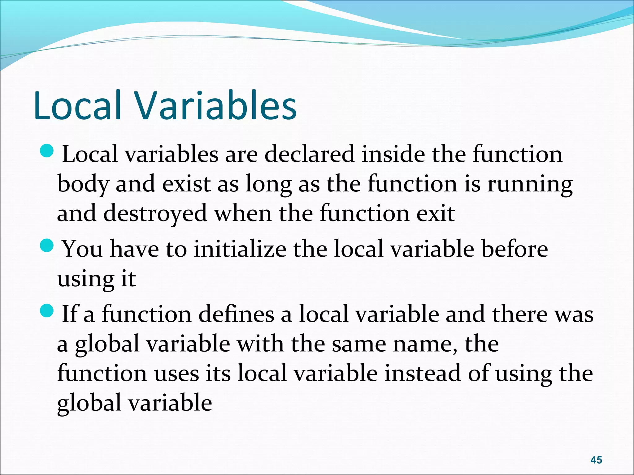 Local Variables
Local variables are declared inside the function
body and exist as long as the function is running
and destroyed when the function exit
You have to initialize the local variable before
using it
If a function defines a local variable and there was
a global variable with the same name, the
function uses its local variable instead of using the
global variable
45
 
