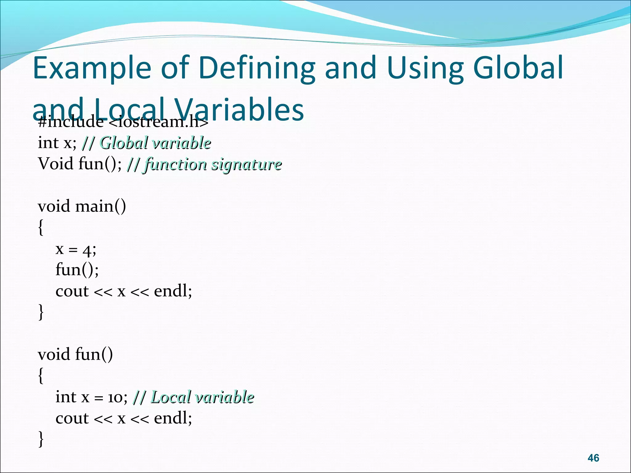 Example of Defining and Using Global
and Local Variables#include <iostream.h>
int x; // Global variable// Global variable
Void fun(); // function signature// function signature
void main()
{
x = 4;
fun();
cout << x << endl;
}
void fun()
{
int x = 10; // Local variable// Local variable
cout << x << endl;
}
46
 
