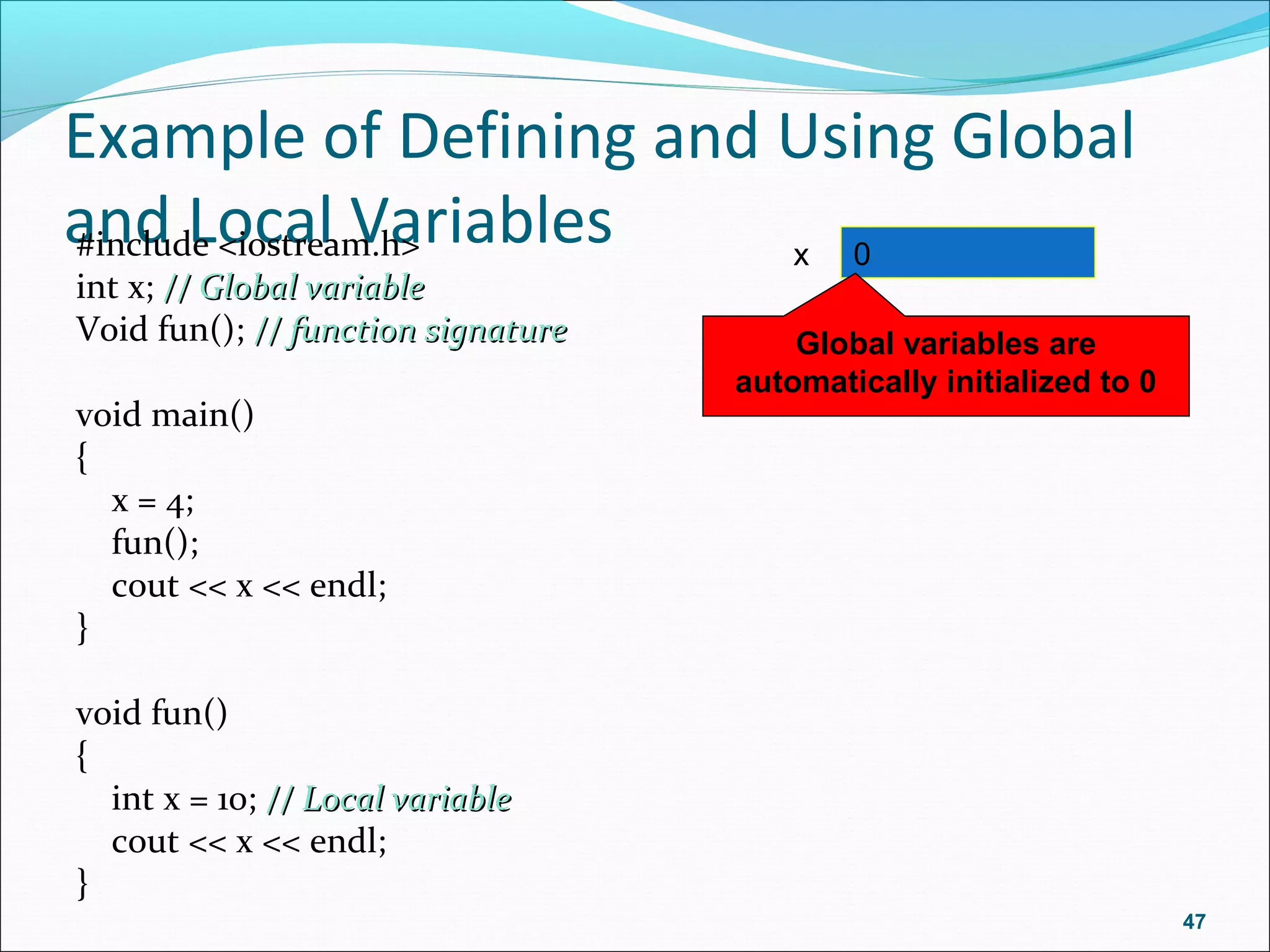 Example of Defining and Using Global
and Local Variables#include <iostream.h>
int x; // Global variable// Global variable
Void fun(); // function signature// function signature
void main()
{
x = 4;
fun();
cout << x << endl;
}
void fun()
{
int x = 10; // Local variable// Local variable
cout << x << endl;
}
47
x 0
Global variables are
automatically initialized to 0
 