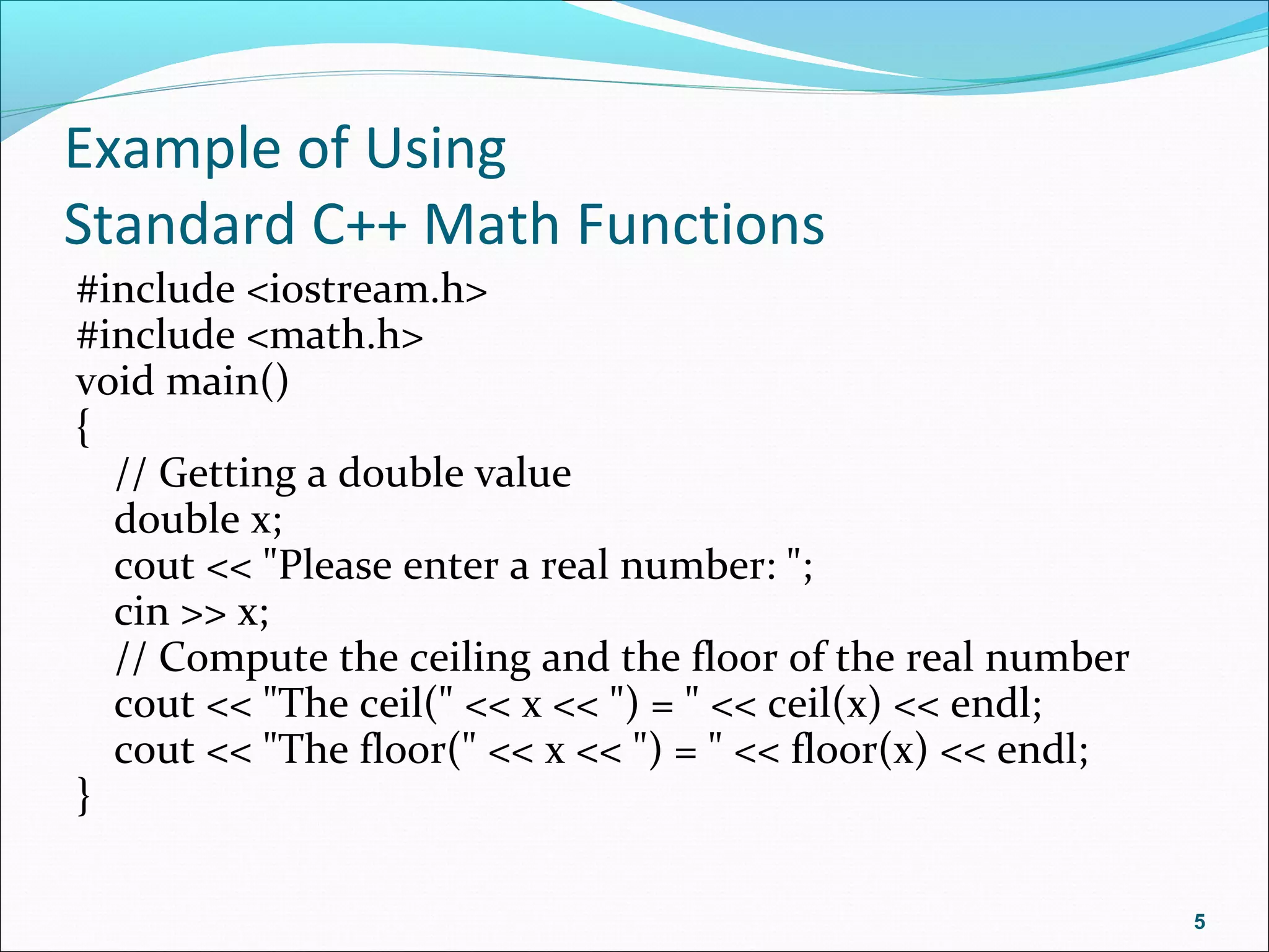 Example of Using
Standard C++ Math Functions
#include <iostream.h>
#include <math.h>
void main()
{
// Getting a double value
double x;
cout << "Please enter a real number: ";
cin >> x;
// Compute the ceiling and the floor of the real number
cout << "The ceil(" << x << ") = " << ceil(x) << endl;
cout << "The floor(" << x << ") = " << floor(x) << endl;
}
5
 