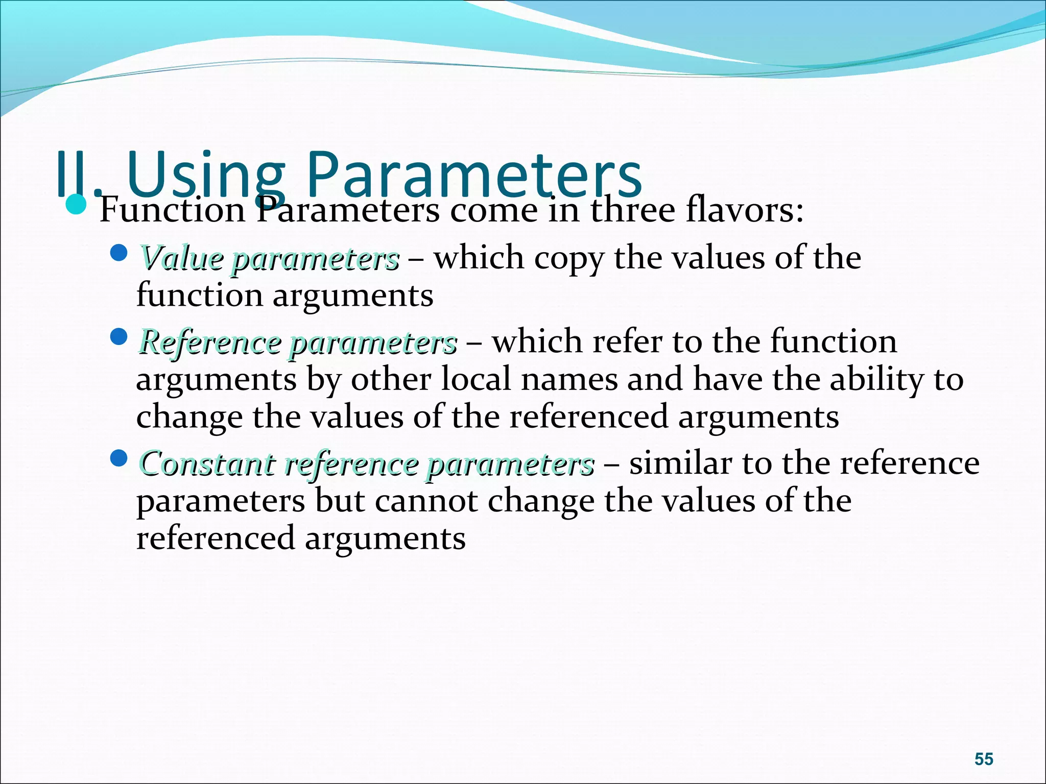 II. Using ParametersFunction Parameters come in three flavors:
Value parametersValue parameters – which copy the values of the
function arguments
Reference parametersReference parameters – which refer to the function
arguments by other local names and have the ability to
change the values of the referenced arguments
Constant reference parametersConstant reference parameters – similar to the reference
parameters but cannot change the values of the
referenced arguments
55
 