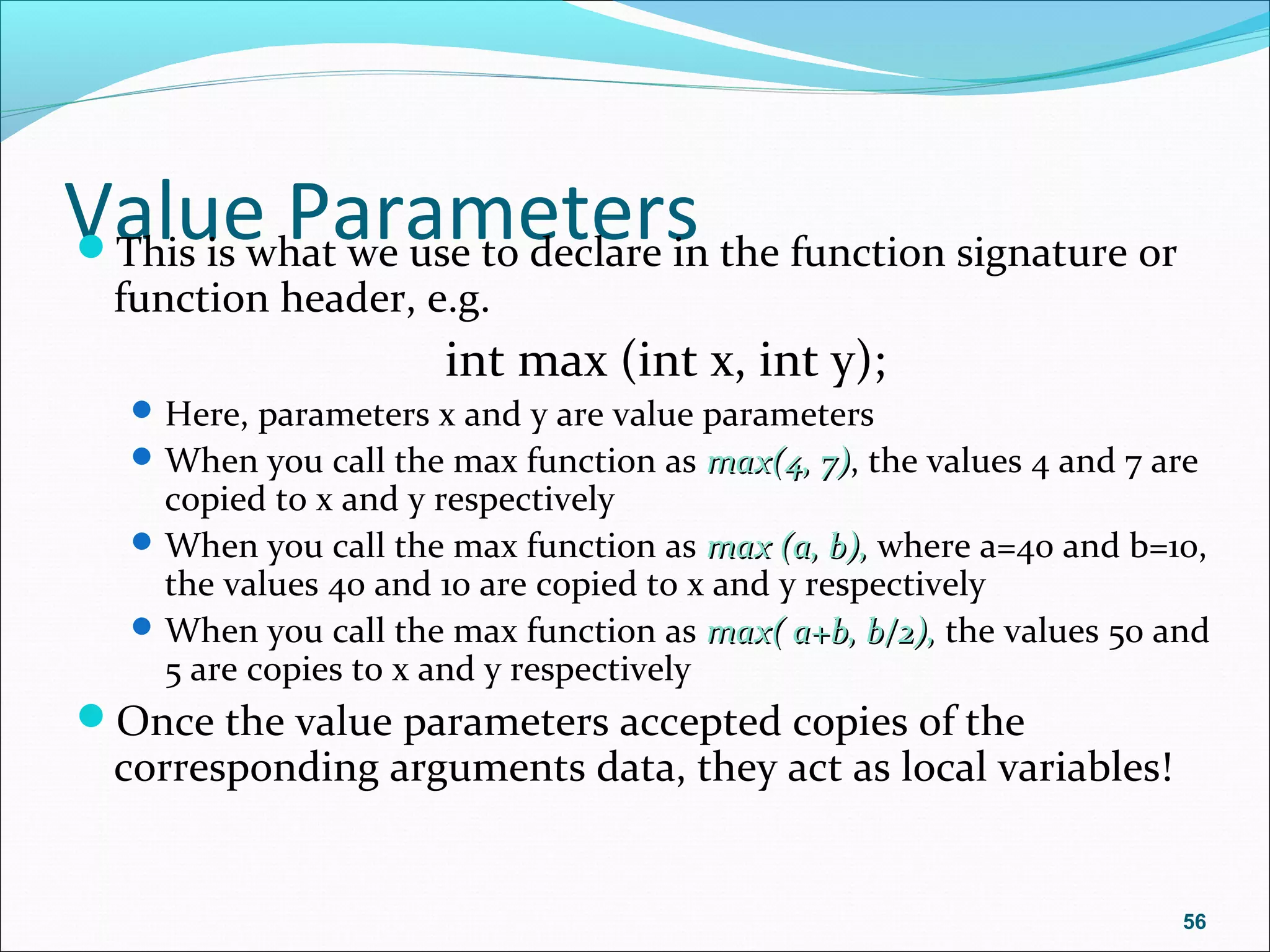 Value ParametersThis is what we use to declare in the function signature or
function header, e.g.
int max (int x, int y);
Here, parameters x and y are value parameters
When you call the max function as max(4, 7)max(4, 7), the values 4 and 7 are
copied to x and y respectively
When you call the max function as max (a, b),max (a, b), where a=40 and b=10,
the values 40 and 10 are copied to x and y respectively
When you call the max function as max( a+b, b/2),max( a+b, b/2), the values 50 and
5 are copies to x and y respectively
Once the value parameters accepted copies of the
corresponding arguments data, they act as local variables!
56
 