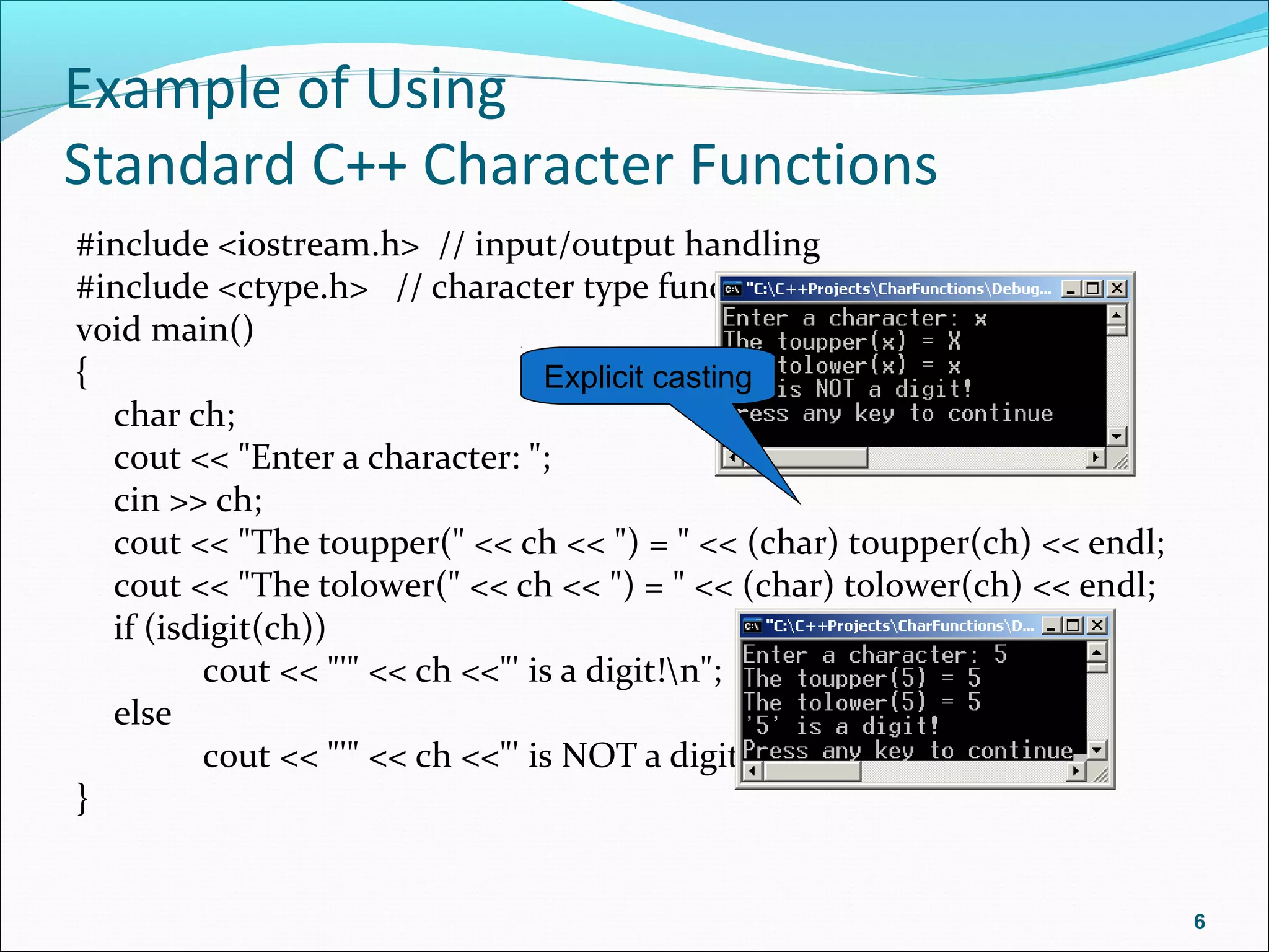 Example of Using
Standard C++ Character Functions
#include <iostream.h> // input/output handling
#include <ctype.h> // character type functions
void main()
{
char ch;
cout << "Enter a character: ";
cin >> ch;
cout << "The toupper(" << ch << ") = " << (char) toupper(ch) << endl;
cout << "The tolower(" << ch << ") = " << (char) tolower(ch) << endl;
if (isdigit(ch))
cout << "'" << ch <<"' is a digit!n";
else
cout << "'" << ch <<"' is NOT a digit!n";
}
6
Explicit casting
 